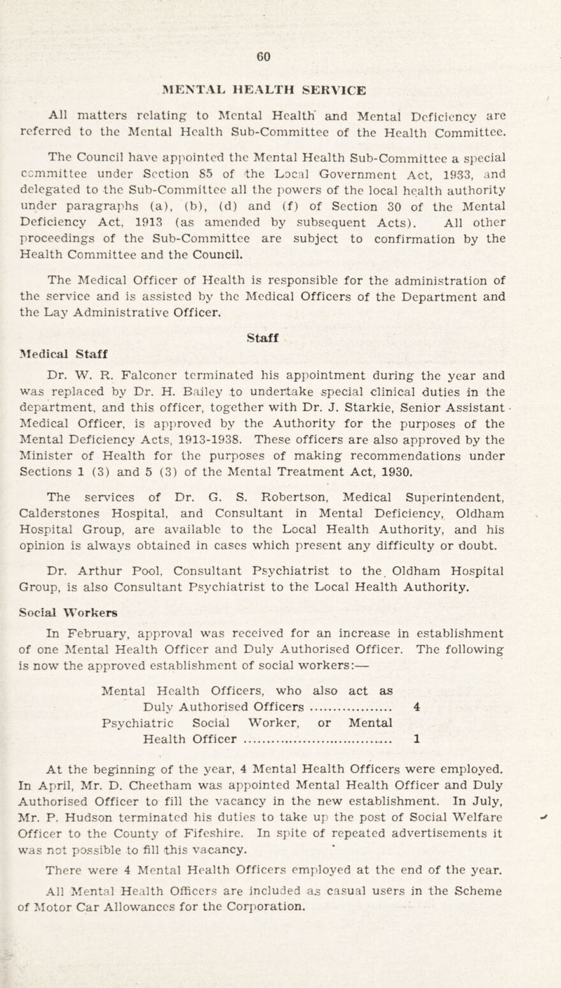 GO MENTAL HEALTH SERVICE All matters relating to Mental Health' and Mental Deficiency are referred to the Mental Health Sub-Committee of the Health Committee. The Council have appointed the Mental Health Sub-Committee a special committee under Section S5 of the Local Government Act, 1933, and delegated to the Sub-Committee all the powers of the local health authority under paragraphs (a), (b), (d) and (f) of Section 30 of the Mental Deficiency Act. 1913 (as amended by subsequent Acts). All other proceedings of the Sub-Committee are subject to confirmation by the Health Committee and the Council. The Medical Officer of Health is responsible for the administration of the service and is assisted by the Medical Officers of the Department and the Lay Administrative Officer. Staff Medical Staff Dr. W. R. Falconer terminated his appointment during the year and was replaced by Dr. H. Bailey to undertake special clinical duties in the department, and this officer, together with Dr. J. Starkie, Senior Assistant Medical Officer, is approved by the Authority for the purposes of the Mental Deficiency Acts, 1913-1938. These officers are also approved by the Minister of Health for the purposes of making recommendations under Sections 1 (3) and 5 (3) of the Mental Treatment Act, 1930. The services of Dr. G. S. Robertson, Medical Superintendent, Calderstones Hospital, and Consultant in Mental Deficiency, Oldham Hospital Group, are available to the Local Health Authority, and his opinion is always obtained in cases which present any difficulty or doubt. Dr. Arthur Pool. Consultant Psychiatrist to the Oldham Hospital Group, is also Consultant Psychiatrist to the Local Health Authority. Social Workers In February, approval was received for an increase in establishment of one Mental Health Officer and Duly Authorised Officer. The following is now the approved establishment of social workers:— Mental Health Officers, who also act as Duly Authorised Officers . 4 Psychiatric Social Worker, or Mental Health Officer . 1 At the beginning of the year, 4 Mental Health Officers were employed. In April, Mr. D. Cheetham was appointed Mental Health Officer and Duly Authorised Officer to fill the vacancy in the new establishment. In July, Mr. P. Hudson terminated his duties to take up the post of Social Welfare Officer to the County of Fifeshire. In spite of repeated advertisements it was not possible to fill this vacancy. There were 4 Mental Health Officers employed at the end of the year. All Mental Health Officers are included as casual users in the Scheme of Motor Car Allowances for the Corporation.