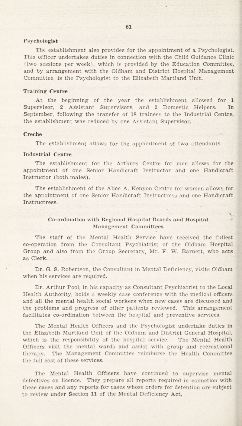 Psychologist The establishment also provides for the appointment of a Psychologist. This officer undertakes duties in connection with the Child Guidance Clinic (two sessions per week), which is provided by the Education Committee, and by'' arrangement with the Oldham and District Hospital Management Committee, is the Psychologist to the Elizabeth Martland Unit. Training Centre At the beginning of the year the establishment allowed for 1 Supervisor, 2 Assistant Supervisors, and 2 Domestic Helpers. In September, following the transfer of 18 trainees to the Industrial Centre, the establishment was reduced by one Assistant Supervisor. Creche The establishment allows for the appointment of two attendants. Industrial Centre The establishment for the Arthurs Centre for men allows for the appointment of one Senior Handicraft Instructor and one Handicraft Instructor (both males). The establishment of the Alice A. Kenyon Centre for women allows for the appointment of one Senior Handicraft Instructress and one Handicraft Instructress. \. Co-ordination with Regional Hospital Boards and Hospital Management Committees The staff of the Mental Health Service have received the fullest co-operation from the Consultant Psychiatrist of the Oldham Hospital Group and also from the Group Secretary, Mr. F. W. Barnett, who acts as Clerk. Dr. G. S. Robertson, the Consultant in Mental Deficiency, visits Oldham when his services are required. Dr. Arthur Pool, in his capacity as Consultant Psychiatrist to the Local Health Authority, holds a weekly case conference with the medical officers and all the mental health social workers when new cases are discussed and the problems and progress of other patients reviewed. This arrangement facilitates co-ordination between the hospital and preventive services. The Mental Health Officers and the Psychologist undertake duties in the Elizabeth Martland Unit of the Oldham and District General Hospital, which is the responsibility' of the hospital service. The Mental Health Officers visit the mental wards and assist with group and recreational therapy. The Management Committee reimburse the Health Committee the full cost of these services. The Mental Health Officers have continued to supervise mental defectives on licence. They prepare all reports required in connction with these cases and any reports for cases whose orders for detention are subject to review under Section 11 of the Mental Deficiency Act.