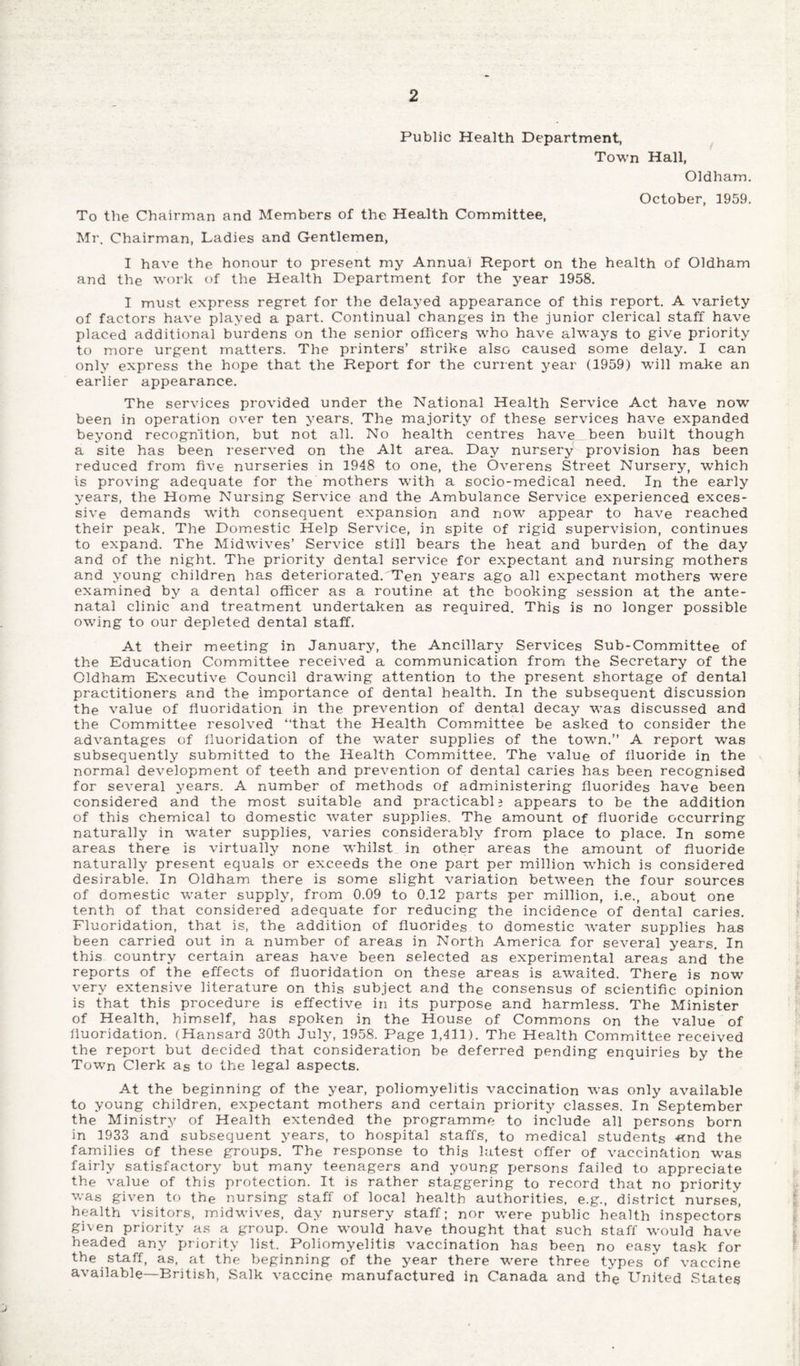 Public Health Department, Town Hall, Oldham. October, 1959. To the Chairman and Members of the Health Committee, Mr. Chairman, Ladies and Gentlemen, I have the honour to present my Annua) Report on the health of Oldham and the work of the Health Department for the year 1958. I must express regret for the delayed appearance of this report. A variety of factors have played a part. Continual changes in the junior clerical staff have placed additional burdens on the senior officers who have always to give priority to more urgent matters. The printers’ strike also caused some delay. I can only express the hope that the Report for the current year (1959) will make an earlier appearance. The services provided under the National Health Service Act have now been in operation over ten years. The majority of these services have expanded beyond recognition, but not all. No health centres have„been built though a site has been reserved on the Alt area. Day nursery provision has been reduced from five nurseries in 1948 to one, the Overens Street Nursery, which is proving adequate for the mothers with a socio-medical need. In the early years, the Home Nursing Service and the Ambulance Service experienced exces¬ sive demands with consequent expansion and now appear to have reached their peak. The Domestic Help Service, in spite of rigid supervision, continues to expand. The Midwives’ Service still bears the heat and burden of the day and of the night. The priority dental service for expectant and nursing mothers and young children has deteriorated. Ten years ago all expectant mothers were examined by a dental officer as a routine at the booking session at the ante¬ natal clinic and treatment undertaken as required. This is no longer possible owing to our depleted dental staff. At their meeting in January, the Ancillary Services Sub-Committee of the Education Committee received a communication from the Secretary of the Oldham Executive Council drawing attention to the present shortage of dental practitioners and the importance of dental health. In the subsequent discussion the value of fluoridation in the prevention of dental decay was discussed and the Committee resolved “that the Health Committee be asked to consider the advantages of fluoridation of the water supplies of the town.’’ A report was subsequently submitted to the Health Committee. The value of fluoride in the normal development of teeth and prevention of dental caries has been recognised for several years. A number of methods of administering fluorides have been considered and the most suitable and practicably appears to be the addition of this chemical to domestic water supplies. The amount of fluoride occurring naturally in -water supplies, varies considerably from place to place. In some areas there is virtually none whilst in other areas the amount of fluoride naturally present equals or exceeds the one part per million which is considered desirable. In Oldham there is some slight variation between the four sources of domestic water supply, from 0.09 to 0.12 parts per million, i.e., about one tenth of that considered adequate for reducing the incidence of dental caries. Fluoridation, that is, the addition of fluorides to domestic water supplies has been carried out in a number of areas in North America for several years. In this country certain areas have been selected as experimental areas and the reports of the effects of fluoridation on these areas is awaited. There is now very extensive literature on this subject and the consensus of scientific opinion is that this procedure is effective in its purpose and harmless. The Minister of Health, himself, has spoken in the House of Commons on the value of fluoridation. (Hansard 30th July, 1958. Page 1,411). The Health Committee received the report but decided that consideration be deferred pending enquiries by the Town Clerk as to the legal aspects. At the beginning of the year, poliomyelitis vaccination was only available to young children, expectant mothers and certain priority classes. In September the Ministry of Health extended the programme to include all persons born in 1933 and subsequent years, to hospital staffs, to medical students «nd the families of these groups. The response to this latest offer of vaccination was fairly satisfactory but many teenagers and young persons failed to appreciate the value of this protection. It is rather staggering to record that no priority was given to the nursing staff of local health authorities, e.g., district nurses, health visitors, midwives, day nursery staff; nor were public health inspectors given priority as a group. One would have thought that such staff would have headed any priority list. Poliomyelitis vaccination has been no easy task for the staff, as, at the beginning of the year there were three types of vaccine available—British, Salk vaccine manufactured in Canada and the United States