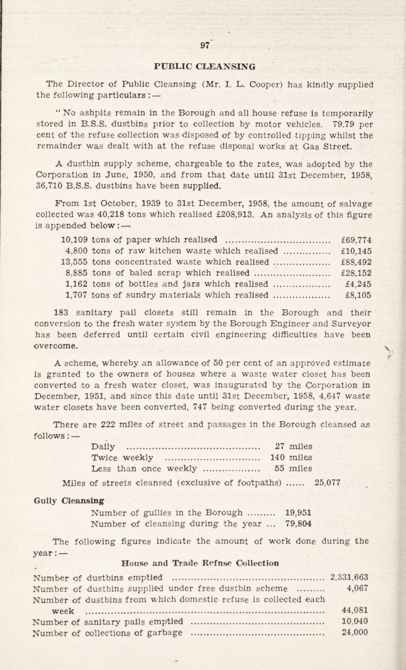 PUBLIC CLEANSING The Director of Public Cleansing (Mr. I. L. Cooper) has kindly supplied the following particulars : — “ No ashpits remain in the Borough and all house refuse is temporarily stored in B.S.S. dustbins prior to collection by motor vehicles. 79.79 per cent of the refuse collection was disposed of by controlled tipping whilst the remainder was dealt with at the refuse disposal works at Gas Street. A dustbin supply scheme, chargeable to the rates, was adopted by the Corporation in June, 1950, and from that date until 31st December, 1958, 36,710 B.S.S. dustbins have been supplied. From 1st October, 1939 to 31st December, 1958, the amount of salvage collected was 40,218 tons which realised £208,913. An analysis of this figure is appended below: — 10,109 tons of paper which realised . £69,774 4,800 tons of raw kitchen waste which realised . £10,145 13,555 tons concentrated waste which realised . £88,492 8,885 tons of baled scrap which realised . £28,152 1,162 tons of bottles and jars which realised . £4,245 1,707 tons of sundry materials which realised . £8,105 183 sanitary pail closets still remain in the Borough and their conversion to the fresh water system by the Borough Engineer and Surveyor has been deferred until certain civil engineering difficulties have been overcome. A scheme, whereby an allowance of 50 per cent of an approved estimate is granted to the owners of houses where a waste water closet has been converted to a fresh water closet, was inaugurated by the Corporation in December, 1951, and since this date until 31st December, 1958, 4,647 waste water closets have been converted, 747 being converted during the year. There are 222 miles of street and passages in the Borough cleansed as follows: — Daily . 27 miles Twice weekly . 140 miles Dess than once weekly . 55 miles Miles of streets cleansed (exclusive of footpaths) . 25,077 Gully Cleansing Number of gullies in the Borough . 19,951 Number of cleansing during the year ... 79,804 The following figures indicate the amount of work done during the year:— House and Trade Refuse Collection Number of dustbins emptied . 2,331,663 Number of dustbins supplied under free dustbin scheme . 4,067 Number of dustbins from which domestic refuse is collected each week . 44,081 Number of sanitary pails emptied .;. 10,040 Number of collections of garbage ... 24,000