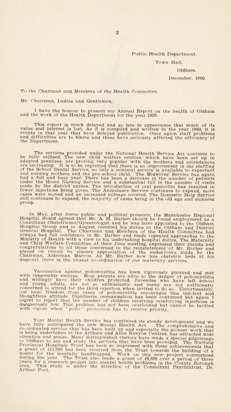 Public Health Department, Town Hall, Oldham. December, 1960. To the Chairman and Members of the Health Committee, Mr. Chairman, Ladies and Gentlemen, I have the honour to present my Annual Report on the health of Oldham and the work of the Health Department for the year 1959. This report is much delayed and so late in appearance that much of its value and interest is lost. As it is compiled and written in the year 1960, it is events in that year that have delayed publication. Once again staff problems and difficulties are to blame and these have seriously affected the efficiency of the Department. The services provided under the National Health Service Act continue to be fully utilised. The new child welfare centres, which have been set up in adapted premises, are proving very popular with the mothers and attendances are increasing. It is to be regretted that there is no improvement in the staffing of the School Dental Service, so only a minimal service is available to expectant and nursing mothers and the pre-school child. The Midwives’ Service has again had a full and busy year. There has been a decrease in the number of patients under the Home Nursing Service and a substantial fall in the number of visits made by the district nurses. The introduction of oral penicillin has resulted in fewer injections being given. The Ambulance Service continues to expand, more cases were moved and an increased mileage covered. The Domestic Help Service still continues to expand, the majority of cases being in the old age and sickness group. In May, after fierce public and political pressure, the Manchester Regional Hospital Board agreed that Mr. A. H. Barber should be found employment as a Consultant Obstetrician/Gynaecologist and he was later appointed to the Oldham Hospital Group and in August resumed his duties at the Oldham and District General Hospital. The Chairman and Members of the Health Committee had always had full confidence in Mr. Barber and made repeated approaches to the Ministry of Health with a view to his undertaking hospital duties. The Maternity and Child Welfare Committee, at their June meeting, expressed their thanks and congratulations to all those concerned in the reinstatement of Mr. Barber and placed on record its sincere appreciation of the endeavours made by the Chairman, Alderman Marron. As Mr. Barber now has obstetric beds at his disposal, there is the closest co-ordination of our maternity services. Vaccination against poliomyelitis has been vigorously pursued and met with reasonable success. Most parents are alive to the danger of poliomyelitis and willingly have their children protected. Juveniles who have left school and young adults, are not so enthusiastic and many are not sufficiently concerned to attend for the third injection when invited to do so. Unfortunatelv, our local freedom from cases of poliomyelitis encourages this indolent and thoughtless attitude. Diphtheria immunisation has been continued but again I regret to report that the number of children receiving reinforcing injections is dangerously low. This problem has not been overlooked but cannot be tackled with vigour when “ polio  protection has to receive priority. Your Mental Health Service has continued its steady development and we have fully anticipated the new Mental Health Act. The comprehensive and co-ordinated service that has been built up and especially the pioneer work that is being undertaken at the Arthurs and Alice Kenyon Centres, has attracted wide attention and praise. Many distinguished visitors have made a special pilgrimage to Oldham to see and study the services that have been provided. Th<> Nuffield Provincial Hospitals Trust has been so impressed with these achievements that a grant of £11,000 has been received from the Trust towards the building of a hostel for the mentally handicapped. Work on this new project commenced during the year. The Trust also made a grant of £6,600 over a period of three years for a research project into mental health problems in the Countv Borough area. This study is under the direction of the Consultant Psychiatrist Dr Arthur Pool, ■ ’
