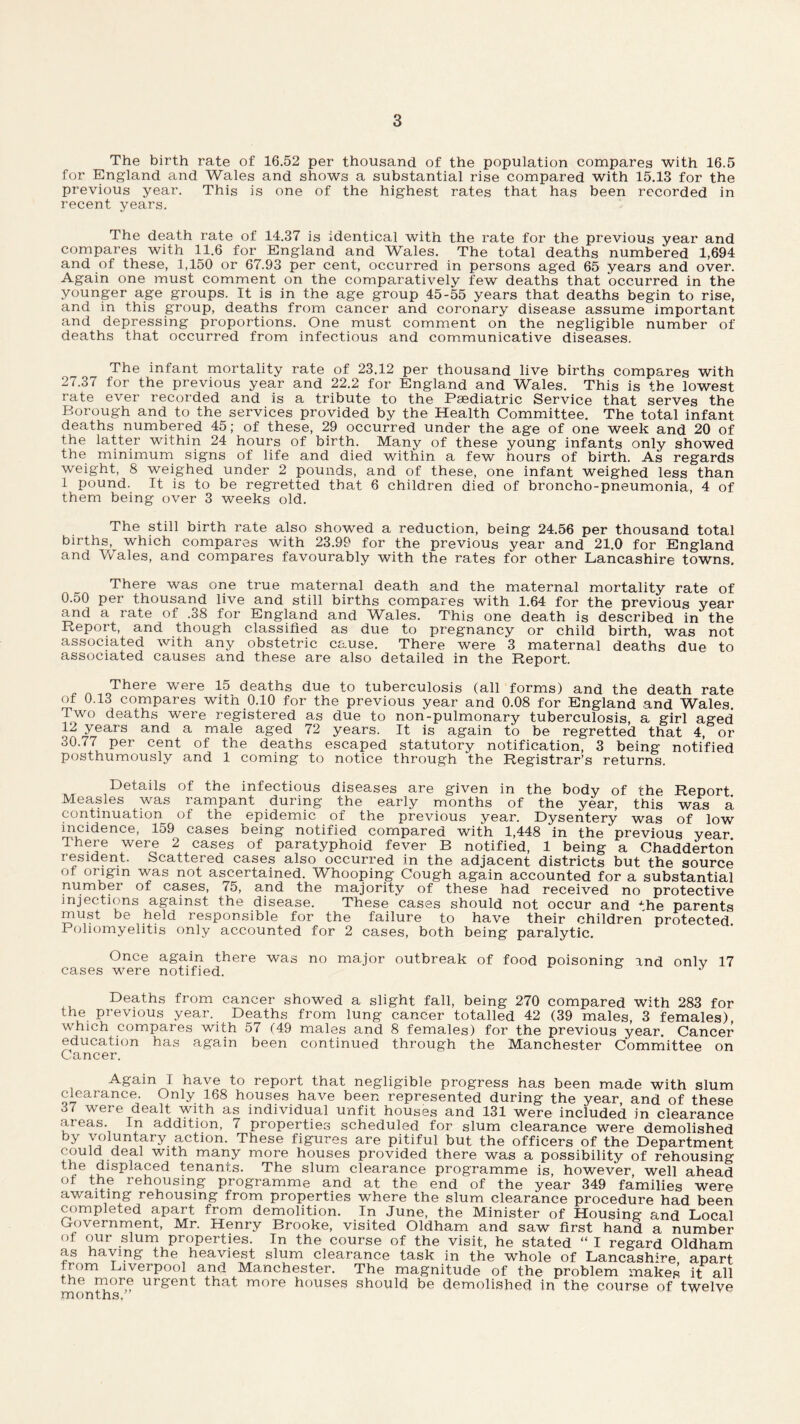 The birth rate of 16.52 per thousand of the population compares with 16.5 for England and Wales and shows a substantial rise compared with 15.13 for the previous year. This is one of the highest rates that has been recorded in recent years. The death rate of 14.37 is identical with the rate for the previous year and compares with 11.6 for England and Wales. The total deaths numbered 1,694 and of these, 1,150 or 67.93 per cent, occurred in persons aged 65 years and over. Again one must comment on the comparatively few deaths that occurred in the younger age groups. It is in the age group 45-55 years that deaths begin to rise, and in this group, deaths from cancer and coronary disease assume important and depressing proportions. One must comment on the negligible number of deaths that occurred from infectious and communicative diseases. The infant mortality rate of 23.12 per thousand live births compares with 27.37 for the previous year and 22.2 for England and Wales. This is the lowest rate ever recorded and is a tribute to the Paediatric Service that serves the Borough and to the services provided by the Health Committee. The total infant deaths numbered 45; of these, 29 occurred under the age of one week and 20 of the latter within 24 hours of birth. Many of these young infants only showed the minimum signs of life and died within a few hours of birth. As regards weight, 8 weighed under 2 pounds, and of these, one infant weighed less than 1 pound. It is to be regretted that 6 children died of broncho-pneumonia, 4 of them being over 3 weeks old. The still birth rate also showed a reduction, being 24.56 per thousand total births, which compares with 23.99 for the previous year and 21.0 for England and Wales, and compares favourably with the rates for other Lancashire towns. There was one true maternal death and the maternal mortality rate of 0.50 per thousand live and still births compares with 1.64 for the previous year and a rate of .38 for England and Wales. This one death is described in the Report, and though classified as due to pregnancy or child birth, was not associated with any obstetric cause. There were 3 maternal deaths due to associated causes and these are also detailed in the Report. . A ,0There were 15 deaths due to tuberculosis (all forms) and the death rate of 0.13 compares with 0.10 for the previous year and 0.08 for England and Wales. Two deaths were registered as due to non-pulmonary tuberculosis, a girl aged y_ears and a male aged 72 years. It is again to be regretted that 4, or 30.77 per cent of the deaths escaped statutory notification, 3 being notified posthumously and 1 coming to notice through the Registrar’s returns. Details of the infectious diseases are given in the body of the Report Measles was rampant during the early months of the year, this was a continuation of the epidemic of the previous year. Dysentery was of low incidence, 159 cases being notified compared with 1,448 in the previous year There were 2 cases of paratyphoid fever B notified, 1 being a Chadderton resident. Scattered cases also occurred in the adjacent districts but the source of origin was not ascertained. Whooping Cough again accounted for a substantial number of cases, 75, and the majority of these had received no protective injections against the disease. These cases should not occur and Ahe parents must be held responsible for the failure to have their children protected. Poliomyelitis only accounted for 2 cases, both being paralytic. Once again there was no major outbreak of food poisoning and onlv 17 cases were notified. Deaths from cancer showed a slight fall, being 270 compared with 283 for the previous year. Deaths from lung cancer totalled 42 (39 males, 3 females), which compares with 57 (49 males and 8 females) for the previous year. Cancer education has again been continued through the Manchester Committee on Cancer. Again I have to report that negligible progress has been made with slum clearance. Only 168 houses have been represented during the year and of these o7 were dealt with as individual unfit houses and 131 were included in clearance areas. In addition, 7 properties scheduled for slum clearance were demolished by voluntary action. These figures are pitiful but the officers of the Department could deal with many more houses provided there was a possibility of rehousing the displaced tenants. The slum clearance programme is, however well ahead of the rehousing programme and at the end of the year 349 families were awaiting rehousing from properties where the slum clearance procedure had been completed apart from demolition. In June, the Minister of Housing and Local Government, Mr. Henry Brooke, visited Oldham and saw first hand a number of our slum properties. In the course of the visit, he stated “ I regard Oldham as haying the heaviest slum clearance task in the whole of Lancashire apart from Liverpool and Manchester. The magnitude of the problem makes it all the more urgent that more houses should be demolished in the course of twelve months.”