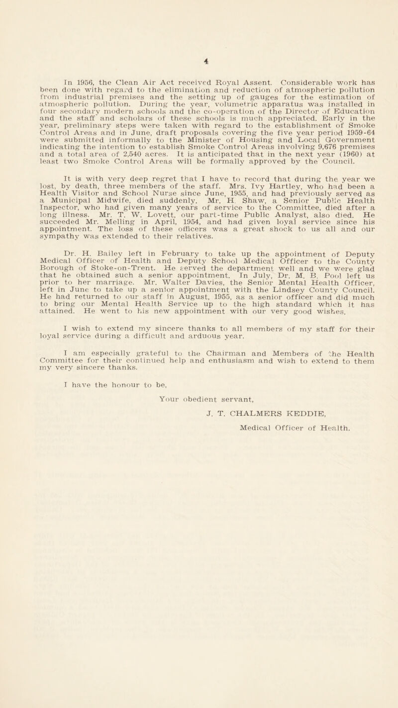 Tn 1956, the Clean Air Act received Royal Assent. Considerable work has been done with regard to the elimination and reduction of atmospheric pollution from industrial premises and the setting up of gauges for the estimation of atmospheric pollution. During the year, volumetric apparatus was installed in four secondary modern schools and the co-operation of the Director of Education and the staff and scholars of these schools is much appreciated. Early in the year, preliminary steps were taken with regard to the establishment of Smoke Control Areas and in June, draft proposals covering the five year period 1959-64 were submitted informally to the Minister of Housing and Local Government indicating the intention to establish Smoke Control Areas involving 9,676 premises and a total area of 2,540 acres. It is anticipated that in the next year (1960) at least two Smoke Control Areas will be formally approved by the Council. It is with very deep regret that I have to record that during the year we lost, by death, three members of the staff. Mrs. Ivy Hartley, who had been a Health Visitor and School Nurse since June, 1955, arid had previously served as a Municipal Midwife, died suddenly. Mr. H. Shaw, a Senior Public Health Inspector, who had given many years of service to the Committee, died after a long illness. Mr. T. W. Lovett, our part-time Public Analyst, also died. He succeeded Mr. Melling in April, 1954, and had given loyal service since his appointment. The loss of these officers wras a great shock to us all and our sympathy was extended to their relatives. Dr. H. Bailey left in February to take up the appointment of Deputy Medical Officer of Health and Deputy School Medical Officer to the County Borough of Stoke-on-Trent. He served the department well and we were glad that he obtained such a senior appointment. In July, Dr. M. B. Pool left us prior to her marriage. Mr. Waiter Davies, the Senior Mental Health Officer, left in June to take up a senior appointment with the Lindsey County Council. He had returned to our staff in August, 1955, as a senior officer and did much to bring our Mental Health Service up to the high standard which it has attained. He went to his new appointment with our very good wishes. I wish to extend my sincere thanks to all members of my staff for their loyal service during a difficult and arduous year. I am especially grateful to the Chairman and Members of the Health Committee for their continued help and enthusiasm and wish to extend to them my very sincere thanks. I have the honour to be, Your obedient servant, J. T. CHALMERS KEDDIE, Medical Officer of Health.