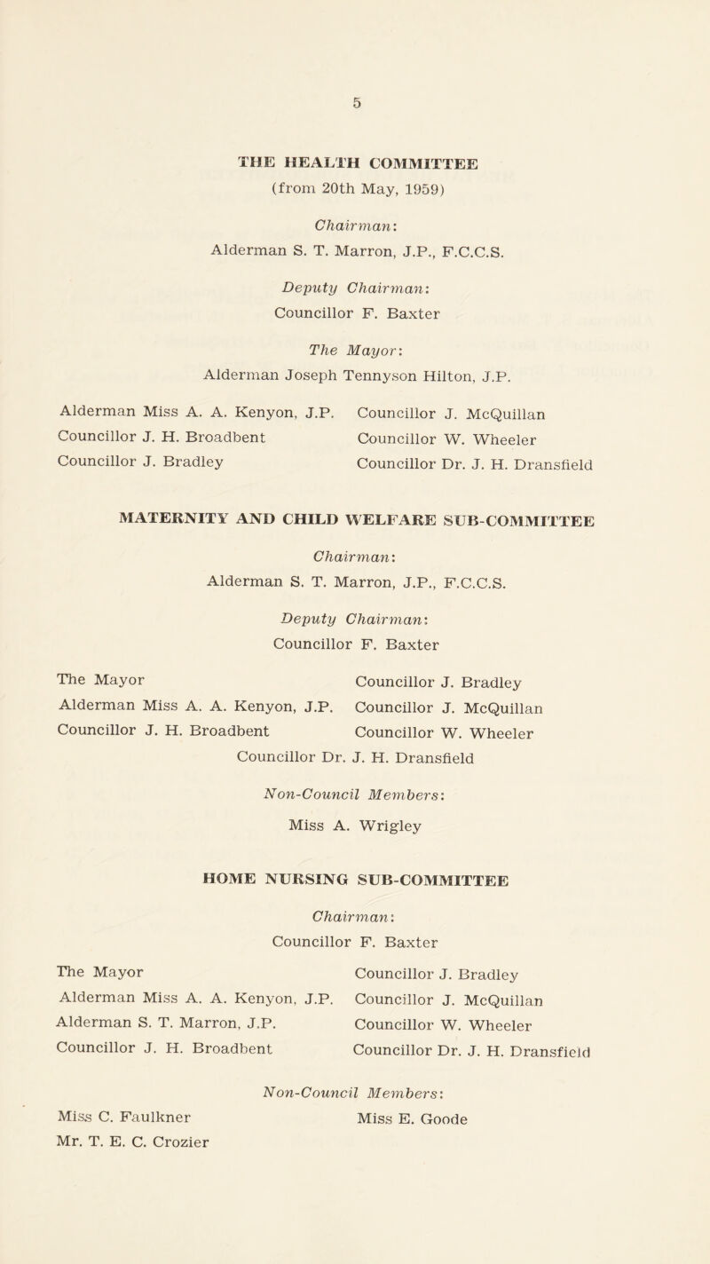 THE HEALTH COMMITTEE (from 20th May, 1959) Chairman: Alderman S. T. Marron, J.P., F.C.C.S. Deputy Chairman: Councillor F. Baxter The Mayor: Alderman Joseph Tennyson Hilton, J.P. Alderman Miss A. A. Kenyon, J.P. Councillor J. McQuillan Councillor J. H. Broadbent Councillor W. Wheeler Councillor J. Bradley Councillor Dr. J. H. Dransfield MATERNITY AND CHILD WELFARE SUB-COMMITTEE Chairman: Alderman S. T. Marron, J.P., F.C.C.S. Deputy Chairmani Councillor F. Baxter The Mayor Councillor J. Bradley Alderman Miss A. A. Kenyon, J.P. Councillor J. McQuillan Councillor J. H. Broadbent Councillor W. Wheeler Councillor Dr. J. H. Dransfield Non-Council Members: Miss A. Wrigley HOME NURSING SUB-COMMITTEE Chairman: Councillor F. Baxter The Mayor Councillor J. Bradley Alderman Miss A. A. Kenyon, J.P. Councillor J. McQuillan Alderman S. T. Marron, J.P. Councillor W. Wheeler Councillor J. H. Broadbent Councillor Dr. J. H. Dransfield Non-Council Members: Miss C. Faulkner Mr. T. E. C. Crozier Miss E. Goode