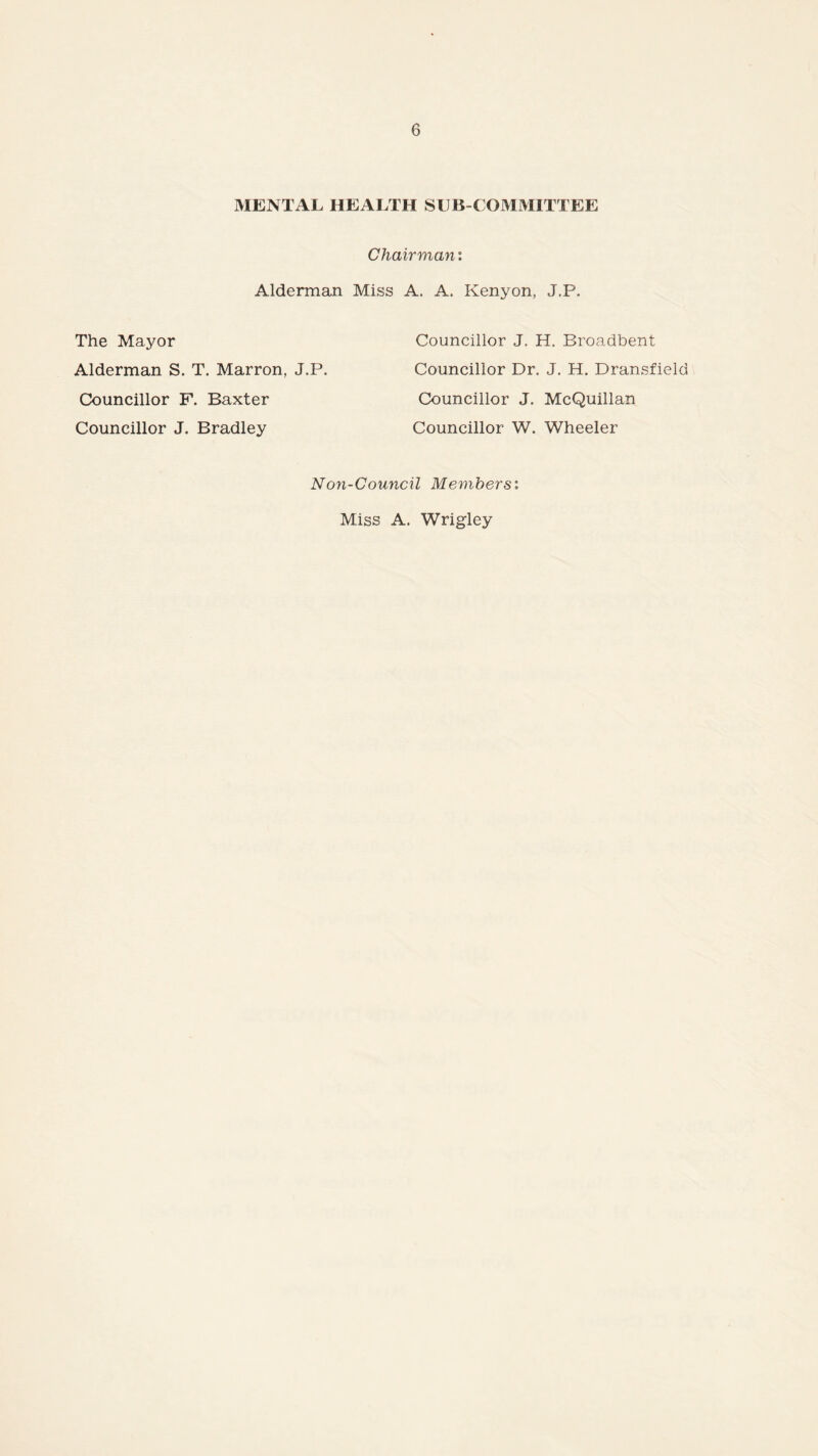 MENTAL HEALTH SUB COMMITTEE Chairman: Alderman Miss A. A. Kenyon, J,P. The Mayor Councillor J. H. Broadbent Alderman S. T. Marron, J.P. Councillor Dr. J. H. Dransfield Councillor F. Baxter Councillor J. McQuillan Councillor J. Bradley Councillor W. Wheeler Non-Council Members: Miss A. Wrigley