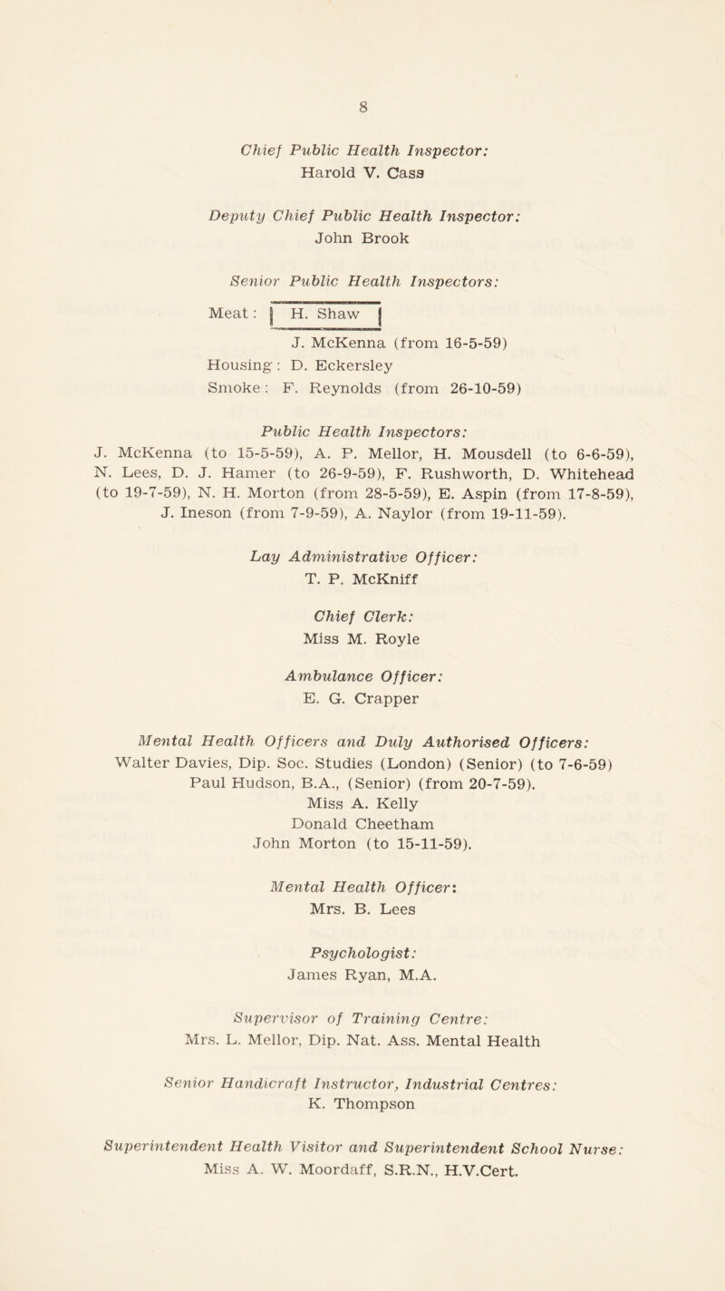 Chief Public Health Inspector: Harold V. Cass Deputy Chief Public Health Inspector: John Brook Senior Public Health Inspectors: Meat: | H. Shaw j J. McKenna (from 18-5-59) Housing : D. Eckersley Smoke: F. Reynolds (from 26-10-59) Public Health Inspectors: J. McKenna (to 15-5-59), A. P. Mellor, H. Mousdell (to 6-6-59), N. Lees, D. J. Hamer (to 26-9-59), F. Rushworth, D. Whitehead (to 19-7-59), N. H. Morton (from 28-5-59), E. Aspin (from 17-8-59), J. Ineson (from 7-9-59), A. Naylor (from 19-11-59). Lay Administrative Officer: T. P. McKniff Chief Clerk: Miss M. Royle Ambulance Officer: E, G. Crapper Mental Health Officers and Duly Authorised Officers: Walter Davies, Dip. Soc. Studies (London) (Senior) (to 7-6-59) Paul Hudson, B.A., (Senior) (from 20-7-59). Miss A. Kelly Donald Cheetham John Morton (to 15-11-59). Mental Health Officer: Mrs. B. Lees Psychologist: James Ryan, M.A. Supervisor of Training Centre: Mrs. L. Mellor, Dip. Nat. Ass. Mental Health Senior Handicraft Instructor, Industrial Centres: K. Thompson Superintendent Health Visitor and Superintendent School Nurse: Miss A. W. Moordaff, S.R.N., H.V.Cert.