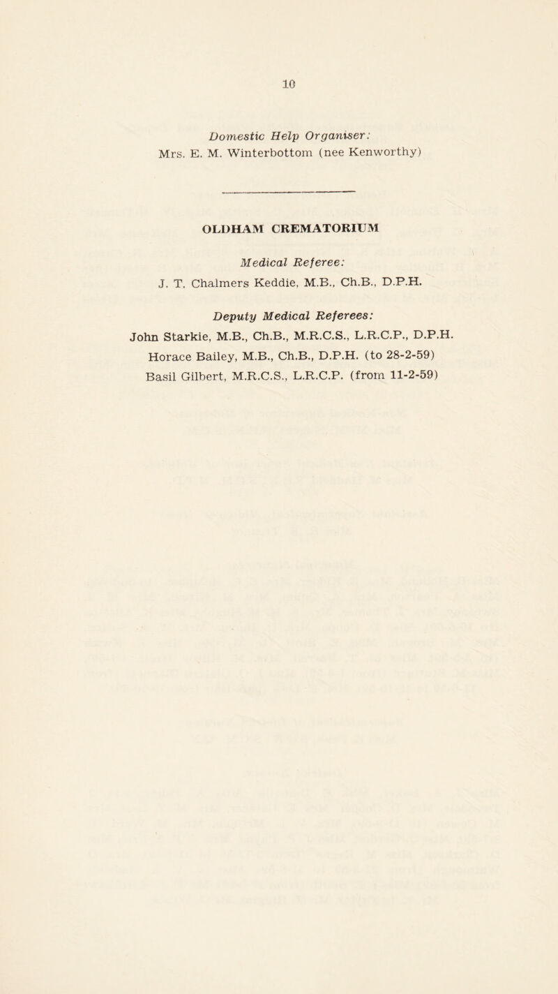 Domestic Help Organiser: Mrs. E. M. Winterbottom (nee Kenworthy) OLDHAM CREMATORIUM Medical Referee: J. T. Chalmers Keddie, M.B., Ch.B., D.P.H. Deputy Medical Referees: John Starkie, M.B., Ch.B., M.R.C.S., L.R.C.P., D.P.H. Horace Bailey, M.B., Ch.B., D.P.H. (to 28-2-59) Basil Gilbert, M.R.C.S., L.R.C.P. (from 11-2-59)