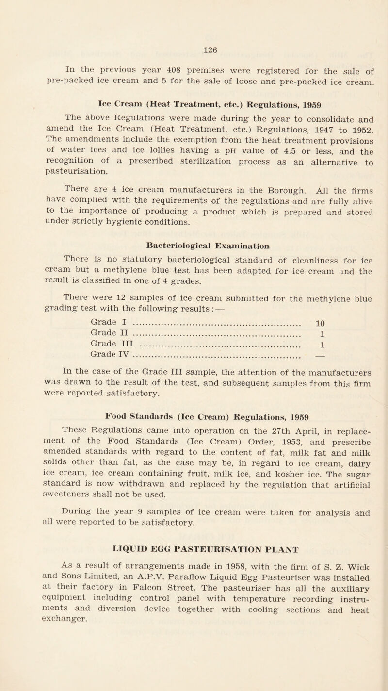 In the previous year 408 premises were registered for the sale of pre-packed ice cream and 5 for the sale of loose and pre-packed ice cream. Ice Cream (Heat Treatment, etc.) Regulations, 1959 The above Regulations were made during the year to consolidate and amend the Ice Cream (Heat Treatment, etc.) Regulations, 1947 to 1952. The amendments include the exemption from the heat treatment provisions of water ices and ice lollies having a pH value of 4.5 or less, and the recognition of a prescribed sterilization process as an alternative to pasteurisation. There are 4 ice cream manufacturers in the Borough. All the firms have complied with the requirements of the regulations and are fully alive to the importance of producing a product which is prepared and stored under strictly hygienic conditions. Bacteriological Examination There is no statutory bacteriological standard of cleanliness for ice cream but a methylene blue test has been adapted for ice cream and the result is classified in one of 4 grades. There were 12 samples of ice cream submitted for the methylene blue grading test with the following results : — Grade I . 10 Grade II . 1 Grade III . 1 Grade IV. . In the case of the Grade III sample, the attention of the manufacturers was drawn to the result of the test, and subsequent samples from this firm were reported satisfactory. Food Standards (Ice Cream) Regulations, 1959 These Regulations came into operation on the 27th April, in replace¬ ment of the Food Standards (Ice Cream) Order, 1953, and prescribe amended standards with regard to the content of fat, milk fat and milk solids other than fat, as the case may be, in regard to ice cream, dairy ice cream, ice cream containing fruit, milk ice, and kosher ice. The sugar standard is now withdrawn and replaced by the regulation that artificial sweeteners shall not be used. During the year 9 samples of ice cream were taken for analysis and all were reported to be satisfactory. LIQUID EGG PASTEURISATION PLANT As a result of arrangements made in 1958, with the firm of S. Z. Wick and Sons Limited, an A.P.V. Paraflow Liquid Egg Pasteuriser was installed at their factory in Falcon Street. The pasteuriser has all the auxiliary equipment including control panel with temperature recording instru¬ ments and diversion device together with cooling sections and heat exchanger.