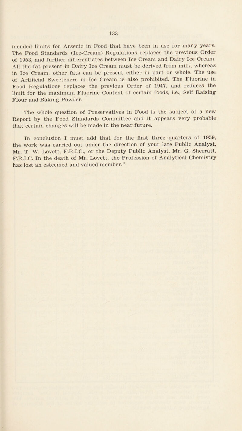 mended limits for Arsenic in Food that have been in use for many years. The Food Standards (Ice-Cream) Regulations replaces the previous Order of 1953, and further differentiates between Ice Cream and Dairy Ice Cream. All the fat present in Dairy Ice Cream must be derived from milk, whereas in Ice Cream, other fats can be present either in part or whole. The use of Artificial Sweeteners in Ice Cream is also prohibited. The Fluorine in Food Regulations replaces the previous Order of 1947, and reduces the limit for the maximum Fluorine Content of certain foods, i.e., Self Raising Flour and Baking Powder. The whole question of Preservatives in Food is the subject of a new Report by the Food Standards Committee and it appears very probable that certain changes will be made in the near future. In conclusion I must add that for the first three quarters of 1959, the work was carried out under the direction of your late Public Analyst, Mr. T. W. Lovett, F.R.I.C., or the Deputy Public Analyst, Mr. G. Sherratt, F.R.I.C. In the death of Mr. Lovett, the Profession of Analytical Chemistry has lost an esteemed and valued member.”