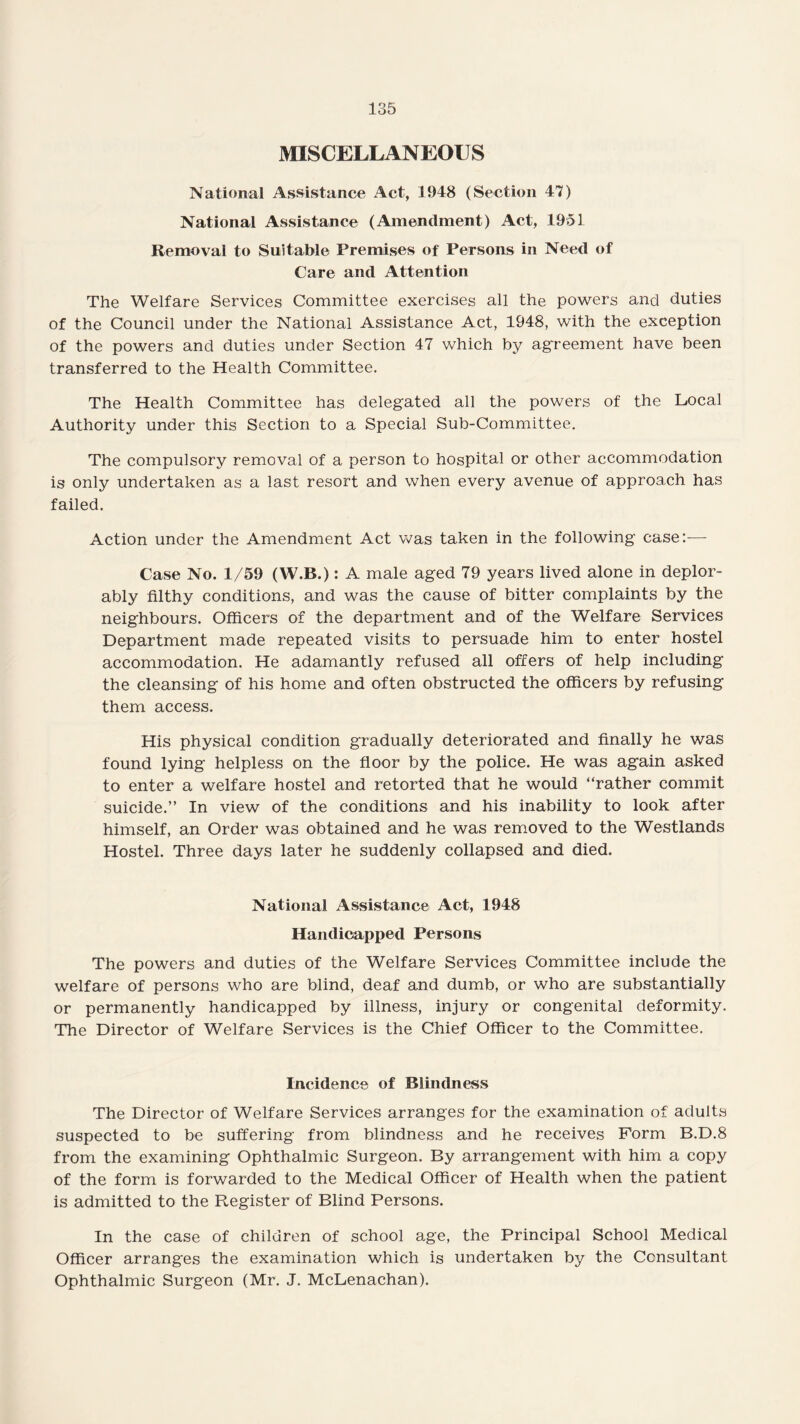 MISCELLANEOUS National Assistance Act, 1948 (Section 47) National Assistance (Amendment) Act, 1951 Removal to Suitable Premises of Persons in Need of Care and Attention The Welfare Services Committee exercises all the powers and duties of the Council under the National Assistance Act, 1948, with the exception of the powers and duties under Section 47 which by agreement have been transferred to the Health Committee. The Health Committee has delegated all the powers of the Local Authority under this Section to a Special Sub-Committee. The compulsory removal of a person to hospital or other accommodation is only undertaken as a last resort and when every avenue of approach has failed. Action under the Amendment Act was taken in the following case:— Case No. 1/59 (W.B.): A male aged 79 years lived alone in deplor¬ ably filthy conditions, and was the cause of bitter complaints by the neighbours. Officers of the department and of the Welfare Services Department made repeated visits to persuade him to enter hostel accommodation. He adamantly refused all offers of help including the cleansing of his home and often obstructed the officers by refusing them access. His physical condition gradually deteriorated and finally he was found lying helpless on the floor by the police. He was again asked to enter a welfare hostel and retorted that he would “rather commit suicide.” In view of the conditions and his inability to look after himself, an Order was obtained and he was removed to the Westlands Hostel. Three days later he suddenly collapsed and died. National Assistance Act, 1948 Handicapped Persons The powers and duties of the Welfare Services Committee include the welfare of persons who are blind, deaf and dumb, or who are substantially or permanently handicapped by illness, injury or congenital deformity. The Director of Welfare Services is the Chief Officer to the Committee. Incidence of Blindness The Director of Welfare Services arranges for the examination of adults suspected to be suffering from blindness and he receives Form B.D.8 from the examining Ophthalmic Surgeon. By arrangement with him a copy of the form is forwarded to the Medical Officer of Health when the patient is admitted to the Register of Blind Persons. In the case of children of school age, the Principal School Medical Officer arranges the examination which is undertaken by the Consultant Ophthalmic Surgeon (Mr. J. McLenachan).