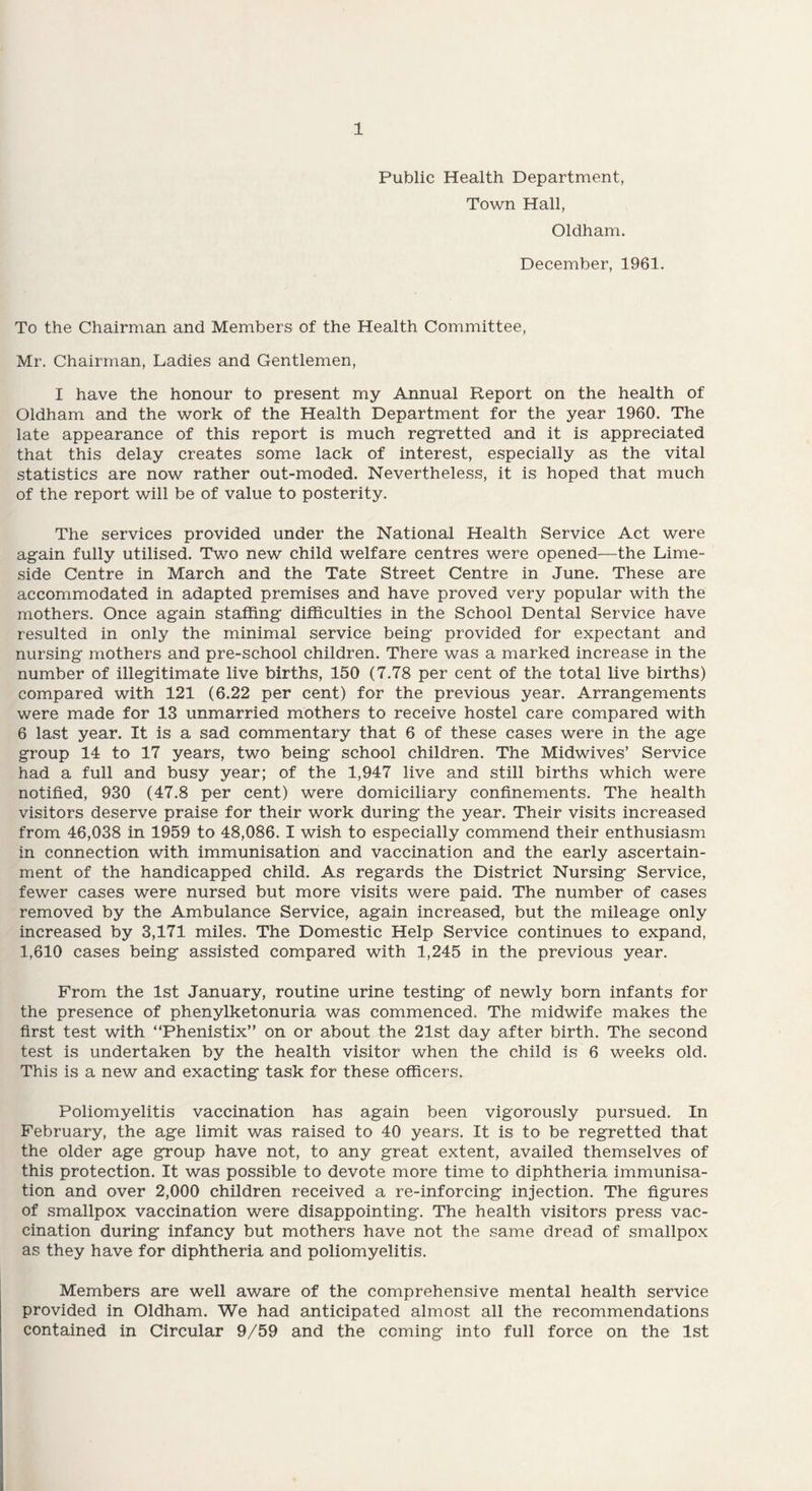 Public Health Department, Town Hall, Oldham. December, 1961. To the Chairman and Members of the Health Committee, Mr. Chairman, Ladies and Gentlemen, I have the honour to present my Annual Report on the health of Oldham and the work of the Health Department for the year 1960. The late appearance of this report is much regretted and it is appreciated that this delay creates some lack of interest, especially as the vital statistics are now rather out-moded. Nevertheless, it is hoped that much of the report will be of value to posterity. The services provided under the National Health Service Act were again fully utilised. Two new child welfare centres were opened—the Lime- side Centre in March and the Tate Street Centre in June. These are accommodated in adapted premises and have proved very popular with the mothers. Once again staffing difficulties in the School Dental Service have resulted in only the minimal service being provided for expectant and nursing mothers and pre-school children. There was a marked increase in the number of illegitimate live births, 150 (7.78 per cent of the total live births) compared with 121 (6.22 per cent) for the previous year. Arrangements were made for 13 unmarried mothers to receive hostel care compared with 6 last year. It is a sad commentary that 6 of these cases were in the age group 14 to 17 years, two being school children. The Midwives’ Service had a full and busy year; of the 1,947 live and still births which were notified, 930 (47.8 per cent) were domiciliary confinements. The health visitors deserve praise for their work during the year. Their visits increased from 46,038 in 1959 to 48,086. I wish to especially commend their enthusiasm in connection with immunisation and vaccination and the early ascertain¬ ment of the handicapped child. As regards the District Nursing Service, fewer cases were nursed but more visits were paid. The number of cases removed by the Ambulance Service, again increased, but the mileage only increased by 3,171 miles. The Domestic Help Service continues to expand, 1,610 cases being assisted compared with 1,245 in the previous year. From the 1st January, routine urine testing of newly born infants for the presence of phenylketonuria was commenced. The midwife makes the first test with “Phenistix” on or about the 21st day after birth. The second test is undertaken by the health visitor when the child is 6 weeks old. This is a new and exacting task for these officers. Poliomyelitis vaccination has again been vigorously pursued. In February, the age limit was raised to 40 years. It is to be regretted that the older age group have not, to any great extent, availed themselves of this protection. It was possible to devote more time to diphtheria immunisa¬ tion and over 2,000 children received a re-inforcing injection. The figures of smallpox vaccination were disappointing. The health visitors press vac¬ cination during infancy but mothers have not the same dread of smallpox as they have for diphtheria and poliomyelitis. Members are well aware of the comprehensive mental health service provided in Oldham. We had anticipated almost all the recommendations contained in Circular 9/59 and the coming into full force on the 1st