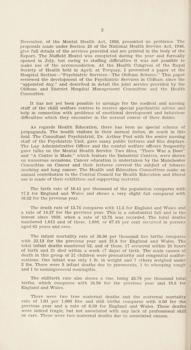 November, of the Mental Health Act, 1959, presented no problems. The proposals made under Section 28 of the National Health Service Act, 1946, give full details of the services provided and are printed in the body of the Report. The Nuffield Hostel was completed during the year and formally opened in July, but owing to staffing difficulties it was not possible to make use of the accommodation. At the Health Congress of the Royal Society of Health held in April, at Torquay, I presented a paper at the Hospital Section—“Psychiatric Services—The Oldham Scheme.” This paper reviewed the development of the Psychiatric Services in Oldham since the “appointed day,” and described in detail the joint service provided by the Oldham and District Hospital Management Committee and the Health Committee. It has not yet been possible to arrange for the medical and nursing staff of the child welfare centres to receive special psychiatric advice and help in connection with problems of emotional development and behaviour difficulties which they encounter in the normal course of their duties. As regards Health Education, there has been no special scheme of propaganda. The health visitors in their normal duties, do much in this field. The Consultant Psychiatrist, Dr. Arthur Pool with the senior nursing staff of the Psychiatric Unit, gave many public lectures and film displays. The Lay Administrative Officer and the mental welfare officers frequently gave talks on the Mental Health Service. Two films, “There Was a Door” and “A Centre is Made,” which feature the Industrial Centres, were shown on numerous occasions. Cancer education is undertaken by the Manchester Committee on Cancer and their lectures covered the subject of tobacco smoking and lung cancer. The Health and Education Committees make an annual contribution to the Central Council for Health Education and liberal use is made of their exhibition and supporting material. The birth rate of 16.43 per thousand of the population compares with 17.2 for England and Wales and shows a very slight fall compared with 16.52 for the previous year. The death rate of 13.76 compares with 11.5 for England and Wales and a rate of 14.37 for the previous year. This is a substantial fall and is the lowest since 1930, when a rate of 13.75 was recorded. The total deaths numbered 1,613 and of these, 1,088, or 67.45 per cent occurred in persons aged 65 years and over. The infant mortality rate of 26.98 per thousand live births compares with 23.12 for the previous year and 21.8 for England and Wales. The total infant deaths numbered 52, and of these, 17 occurred within 24 hours of birth and 31 died within a week (7 days) of birth. The main causes of death in this group of 31 children were prematurity and congenital malfor¬ mations. One infant was only 1 lb. in weight and 7 others weighed under 2 lbs. There were 5 infant deaths due to pneumonia, 1 to whooping cough and 1 to meningococcal meningitis. The stillbirth rate also shows a rise, being 25.78 per thousand total births, which compares with 24.56 for the previous year and 19.8 for England and Wales. There were two true maternal deaths and the maternal mortality rate of 1.01 per 1,000 live and still births compares with 0.50 for the previous year and a rate of 0.39 for England and Wales. These deaths were indeed tragic, but not associated with any lack of professional skill or care. There were two maternal deaths due to associated causes.