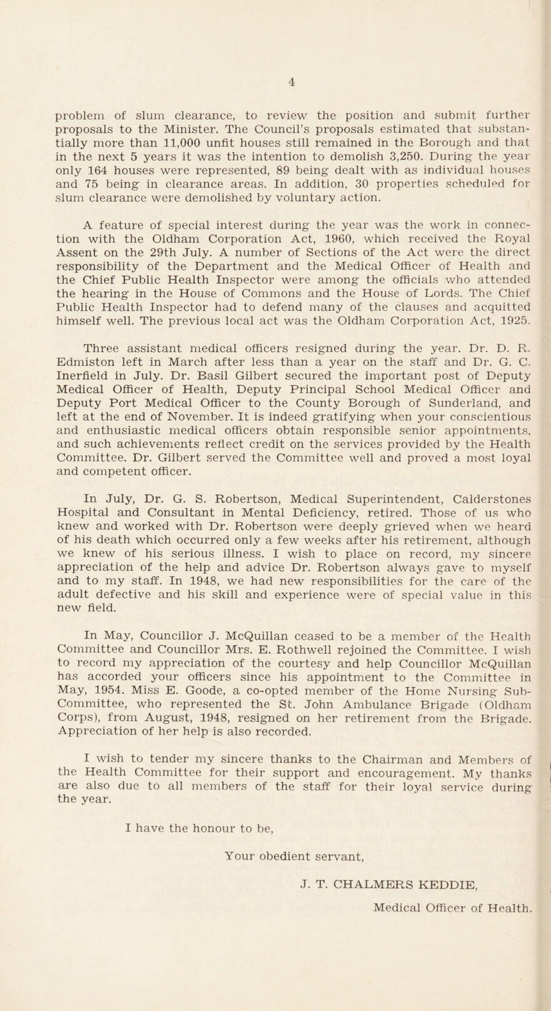 problem of slum clearance, to review the position and submit further proposals to the Minister. The Council’s proposals estimated that substan¬ tially more than 11,000 unfit houses still remained in the Borough and that in the next 5 years it was the intention to demolish 3,250. During the year only 164 houses were represented, 89 being dealt with as individual houses and 75 being in clearance areas. In addition, 30 properties scheduled for slum clearance were demolished by voluntary action. A feature of special interest during the year was the work in connec¬ tion with the Oldham Corporation Act, 1960, which received the Royal Assent on the 29th July. A number of Sections of the Act were the direct responsibility of the Department and the Medical Officer of Health and the Chief Public Health Inspector were among the officials who attended the hearing in the House of Commons and the House of Lords. The Chief Public Health Inspector had to defend many of the clauses and acquitted himself well. The previous local act was the Oldham Corporation Act, 1925. Three assistant medical officers resigned during the year. Dr. D. R. Edmiston left in March after less than a year on the staff and Dr. G. C. Inerfield in July. Dr. Basil Gilbert secured the important post of Deputy Medical Officer of Health, Deputy Principal School Medical Officer and Deputy Port Medical Officer to the County Borough of Sunderland, and left at the end of November. It is indeed gratifying when your conscientious and enthusiastic medical officers obtain responsible senior appointments, and such achievements reflect credit on the services provided by the Health Committee. Dr. Gilbert served the Committee well and proved a most loyal and competent officer. In July, Dr. G. S. Robertson, Medical Superintendent, Calderstones Hospital and Consultant in Mental Deficiency, retired. Those of us who knew and worked with Dr. Robertson were deeply grieved when we heard of his death which occurred only a few weeks after his retirement, although we knew of his serious illness. I wish to place on record, my sincere appreciation of the help and advice Dr. Robertson always gave to myself and to my staff. In 1948, we had new responsibilities for the care of the adult defective and his skill and experience were of special value in this new field. In May, Councillor J. McQuillan ceased to be a member of the Health Committee and Councillor Mrs. E. Rothwell rejoined the Committee. I wish to record my appreciation of the courtesy and help Councillor McQuillan has accorded your officers since his appointment to the Committee in May, 1954. Miss E. Goode, a co-opted member of the Home Nursing Sub¬ committee, who represented the St. John Ambulance Brigade (Oldham Corps), from August, 1948, resigned on her retirement from the Brigade. Appreciation of her help is also recorded. I wish to tender my sincere thanks to the Chairman and Members of the Health Committee for their support and encouragement. My thanks are also due to all members of the staff for their loyal service during the year. I have the honour to be, Your obedient servant, J. T. CHALMERS KEDDIE, Medical Officer of Health.
