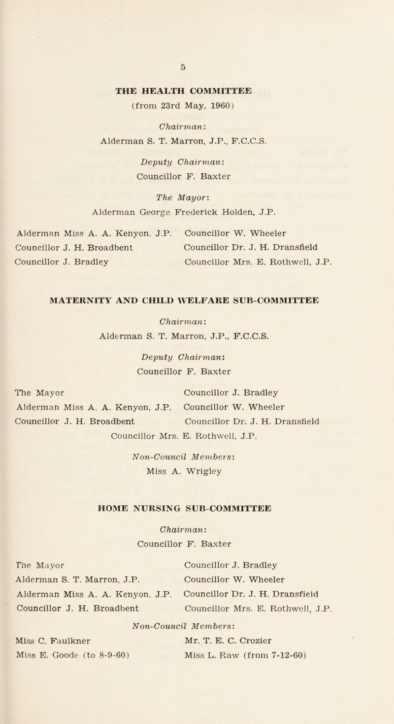THE HEALTH COMMITTEE (from 23rd May, 1960) Chairman: Alderman S. T. Marron, J.P., F.C.C.S. Deputy Chairman: Councillor F. Baxter The Mayor: Alderman George Frederick Holden, J.P. Alderman Miss A. A. Kenyon, J.P. Councillor W. Wheeler Councillor J. H. Broadbent Councillor Dr. J. H. Dransfield Councillor J. Bradley Councillor Mrs. E. Rothwell, J.P. MATERNITY AND CHILD WELFARE SUB-COMMITTEE Chairman: Alderman S. T. Marron, J.P., F.C.C.S. Deputy Chairman: Councillor F. Baxter The Mayor Councillor J. Bradley Alderman Miss A. A. Kenyon, J.P. Councillor W. Wheeler Councillor J. H. Broadbent Councillor Dr. J. H. Dransfield Councillor Mrs. E. Rothwell, J.P. Non-Council Members: Miss A. Wrigley HOME NURSING SUB COMMITTEE Chairman: Councillor F. Baxter The Mayor Councillor J. Bradley Alderman S. T. Marron, J.P. Councillor W. Wheeler Alderman Miss A. A. Kenyon, J.P. Councillor Dr. J. H. Dransfield Councillor J. H. Broadbent Councillor Mrs. E. Rothwell, J.P. Non-Council Members: Miss C. Faulkner Miss E. Goode (to 8-9-60) Mr. T. E. C. Crozier Miss L. Raw (from 7-12-60)