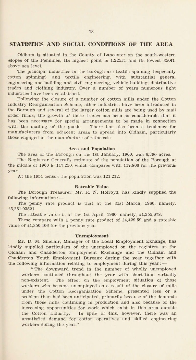 STATISTICS AND SOCIAL CONDITIONS OF THE AREA Oldham is situated in the County of Lancaster on the south-western slopes of the Pennines. Its highest point is 1,225ft. and its lowest 350ft. above sea level. The principal industries in the borough are textile spinning (especially cotton spinning) and textile engineering, with substantial general engineering and building and civil engineering, vehicle building, distributive trades and clothing industry. Over a number of years numerous light industries have been established. Following the closure of a number of cotton mills under the Cotton Industry Reorganisation Scheme, other industries have been introduced in the Borough and several of the larger cotton mills are being used by mail order firms; the growth of these trades has been so considerable that it has been necessary for special arrangements to be made in connection with the mailing of the goods. There has also been a tendency for manufacturers from adjacent areas to spread into Oldham, particularly those engaged in the manufacture of raincoats. Area and Population The area of the Borough on the 1st January, 1960, was 6,390 acres. The Registrar General’s estimate of the population of the Borough at the middle of 1960 is 117,250, which compares with 117,800 for the previous year. At the 1951 census the population was 121,212. Rateable Value The Borough Treasurer, Mr. R. N. Holroyd, has kindly supplied the following information: — The penny rate product is that at the 31st March, 1960, namely, £5,261.93521. The rateable value is at the 1st April, 1960, namely, £1,355,678. These compare with a penny rate product of £4,429.59 and a rateable value of £1,350,406 for the previous year. Unemployment Mr. D. M. Sinclair, Manager of the Local Employment Exhange, has kindly supplied particulars of the unemployed on the registers at the Oldham and Chadderton Employment Exchange and the Oldham and Chadderton Youth Employment Bureaux during the year together with the following information relating to employment during this year: — “ The downward trend in the number of wholly unemployed workers continued throughout the year with short-time virtually non-existent. The effect on the employment situation of those workers who became unemployed as a result of the closure of mills under the Cotton Reorganisation Scheme, presented less of a problem than had been anticipated, primarily because of the demands from those mills continuing in production and also because of the increasing opportunities for work which exist in this area outside the Cotton Industry. In spite of this, however, there was an unsatisfied demand for cotton operatives and skilled engineering workers during the year,”