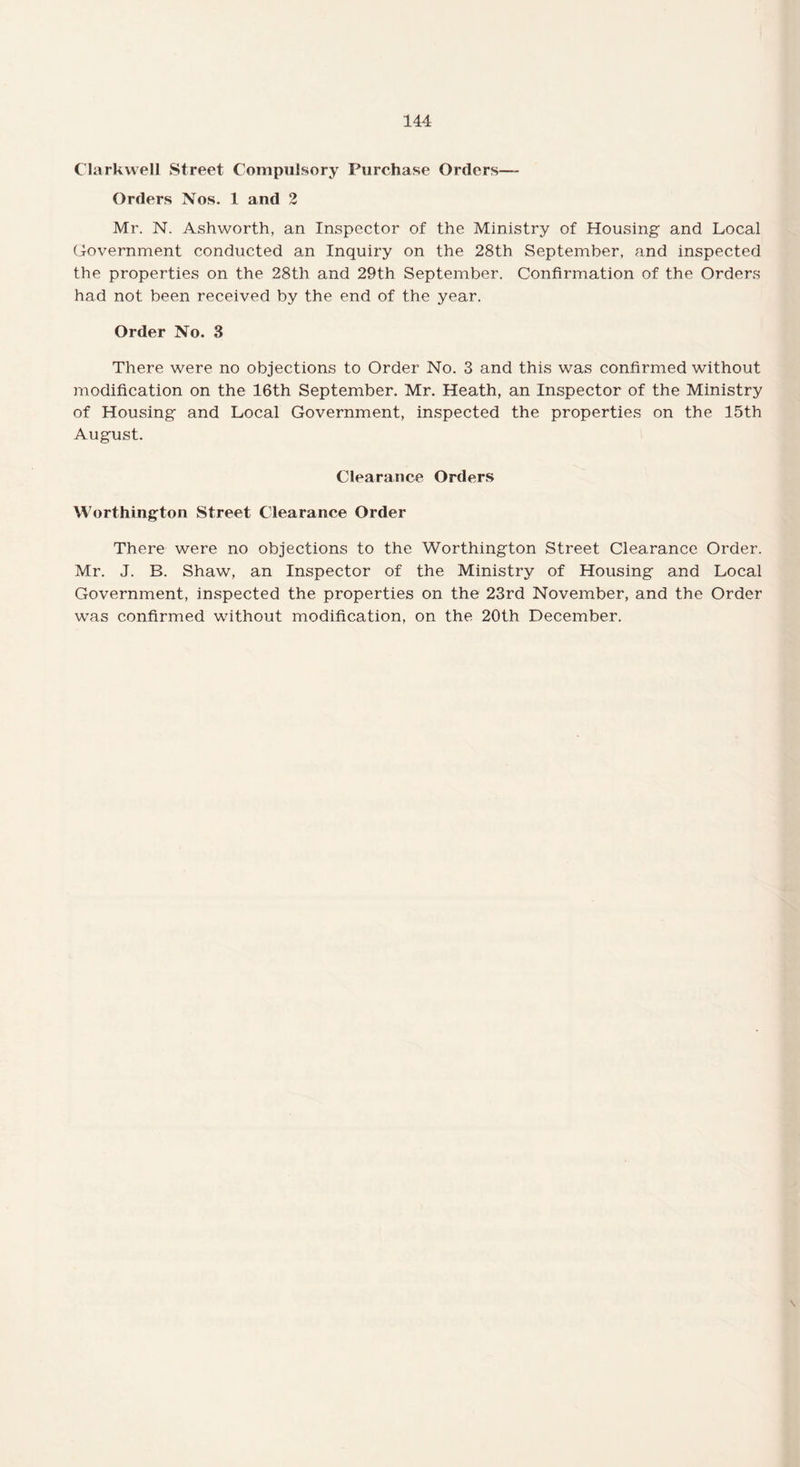 Clarkwell Street Compulsory Purchase Orders— Orders Nos. 1 and 2 Mr. N. Ashworth, an Inspector of the Ministry of Housing and Local Government conducted an Inquiry on the 28th September, and inspected the properties on the 28th and 29th September. Confirmation of the Orders had not been received by the end of the year. Order No. 3 There were no objections to Order No. 3 and this was confirmed without modification on the 16th September. Mr. Heath, an Inspector of the Ministry of Housing and Local Government, inspected the properties on the 15th August. Clearance Orders Worthington Street Clearance Order There were no objections to the Worthington Street Clearance Order. Mr. J. B. Shaw, an Inspector of the Ministry of Housing and Local Government, inspected the properties on the 23rd November, and the Order was confirmed without modification, on the 20th December.