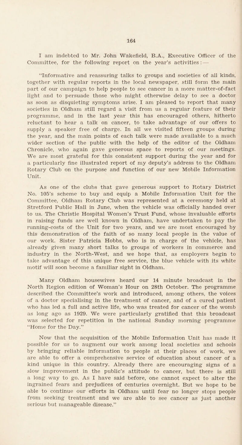 I am indebted to Mr. John Wakefield, B.A., Executive Officer of the Committee, for the following1 report on the year’s activities: — “Informative and reassuring talks to groups and societies of all kinds, together with regular reports in the local newspaper, still form the main part of our campaign to help people to see cancer in a more matter-of-fact light and to persuade those who might otherwise delay to see a doctor as soon as disquieting symptoms arise. I am pleased to report that many societies in Oldham still regard a visit from us a regular feature of their programme, and in the last year this has encouraged others, hitherto reluctant to hear a talk on cancer, to take advantage of our offers to supply a speaker free of charge. In all we visited fifteen groups during the year, and the main points of each talk were made available to a much wider section of the public with the help of the editor of the Oldham Chronicle, who again gave generous space to reports of our meetings. We are most grateful for this consistent support during the year and for a particularly fine illustrated report of my deputy’s address to the Oldham Rotary Club on the purpose and function of our new Mobile Information Unit. As one of the clubs that gave generous support to Rotary District No. 105’s scheme to buy and equip a Mobile Information Unit for the Committee, Oldham Rotary Club was represented at a ceremony held at Stretford Public Hall in June, when the vehicle was officially handed over to us. The Christie Hospital Women’s Trust Fund, whose invaluable efforts in raising funds are well known in Oldham, have undertaken to pay the running-costs of the Unit for two years, and we are most encouraged by this demonstration of the faith of so many local people in the value of our work. Sister Patricia Hobbs, who is in charge of the vehicle, has already given many short talks to groups of workers in commerce and industry in the North-West, and we hope that, as employers begin to take advantage of this unique free service, the blue vehicle with its white motif will soon become a familiar sight in Oldham. Many Oldham housewives heard our 14 minute broadcast in the North Region edition of Woman’s Hour on 28th October. The programme described the Committee’s work and introduced, among others, the voices of a doctor specialising in the treatment of cancer, and of a cured patient who has led a full and active life, who was treated for cancer of the womb as long ago as 1929. We were particularly gratified that this broadcast was selected for repetition in the national Sunday morning programme “Home for the Day.” Now that the acquisition of the Mobile Information Unit has made it possible for us to augment our work among local societies and schools by bringing reliable information to people at their places of work, we are able to offer a comprehensive service of education about cancer of a kind unique in this country. Already there are encouraging signs of a slow improvement in the public’s attitude to cancer, but there is still a long way to go. As I have said before, one cannot expect to alter the ingrained fears and prejudices of centuries overnight. But we hope to be able to continue our efforts in Oldham until fear no longer stops people from seeking treatment and we are able to see cancer as just another serious but manageable disease.”