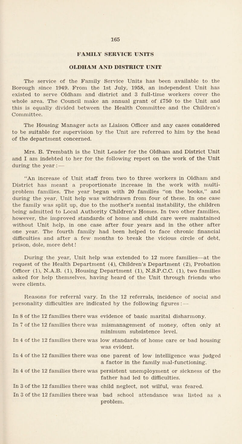 FAMILY SERVICE UNITS OLDHAM AND DISTRICT UNIT The service of the Family Service Units has been available to the Borough since 1949. From the 1st July, 1958, an independent Unit has existed to serve Oldham and district and 3 full-time workers cover the whole area. The Council make an annual grant of £750 to the Unit and this is equally divided between the Health Committee and the Children’s Committee. The Housing Manager acts as Liaison Officer and any cases considered to be suitable for supervision by the Unit are referred to him by the head of the department concerned. Mrs. B. Trembath is the Unit Leader for the Oldham and District Unit and I am indebted to her for the following report on the work of the Unit during the year:-— “An increase of Unit staff from two to three workers in Oldham and District has meant a proportionate increase in the work with multi¬ problem families. The year began with 20 families “on the books,” and during the year, Unit help was withdrawn from four of these. In one case the family was split up, due to the mother’s mental instability, the children being admitted to Local Authority Children’s Homes. In two other families, however, the improved standards of home and child care were maintained without Unit help, in one case after four years and in the other after one year. The fourth family had been helped to face chronic financial difficulties and after a few months to break the vicious circle of debt, prison, dole, more debt! During the year, Unit help was extended to 12 more families—at the request of the Health Department (4), Children’s Department (2), Probation Officer (1), N.A.B. (1), Housing Department (1), N.S.P.C.C. (1), two families asked for help themselves, having heard of the Unit through friends who were clients. Reasons for referral vary. In the 12 referrals, incidence of social and personality difficulties are indicated by the following figures : — In 8 of the 12 families there was evidence of basic marital disharmony. In 7 of the 12 families there was mismanagement of money, often only at minimum subsistence level. In 4 of the 12 families there was low standards of home care or bad housing was evident. In 4 of the 12 families there was one parent of low intelligence was judged a factor in the family mal-functioning. In 4 of the 12 families there was persistent unemployment or sickness of the father had led to difficulties. In 3 of the 12 families there was child neglect, not wilful, was feared. In 3 of the 12 families there was bad school attendance was listed as a problem.