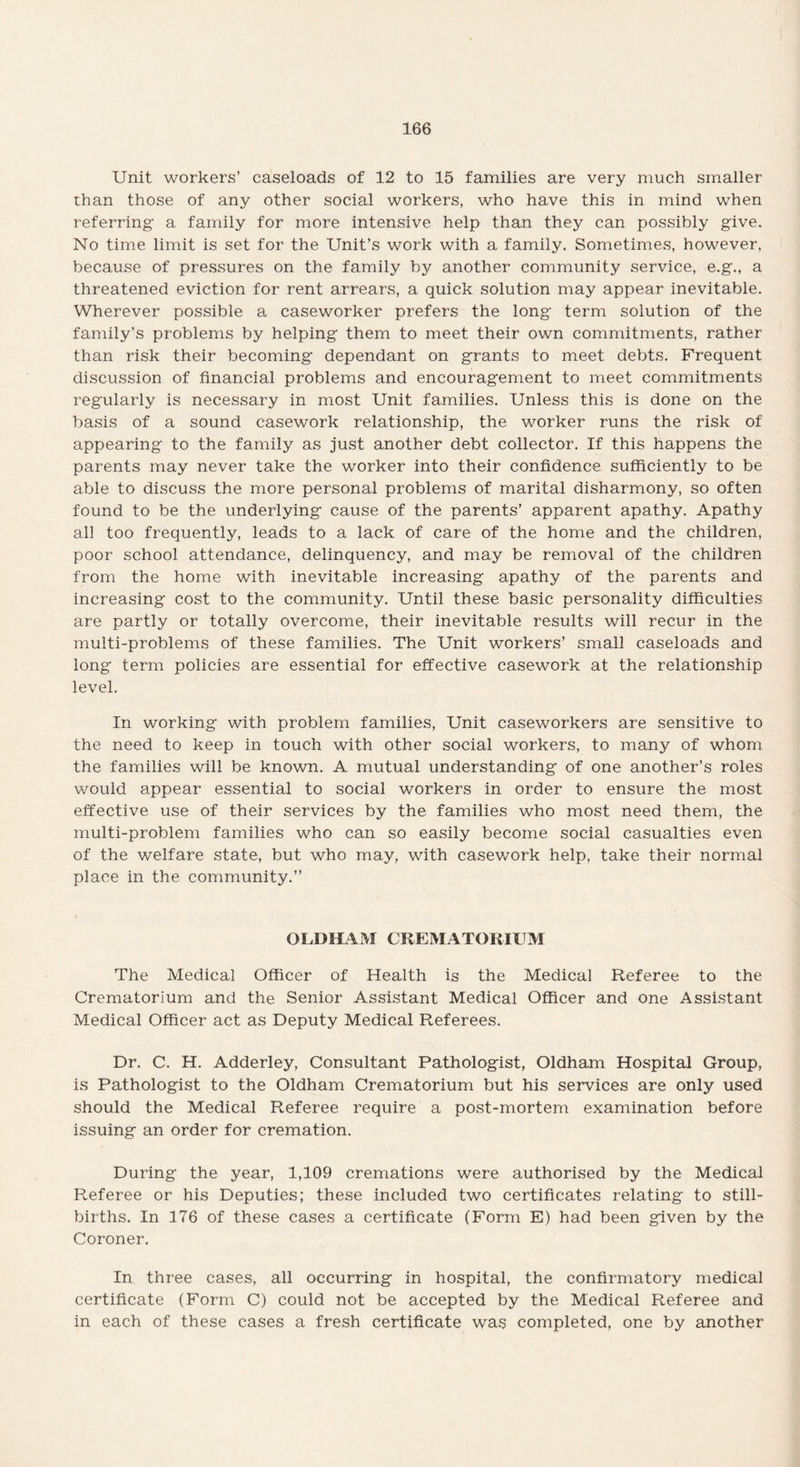 Unit workers’ caseloads of 12 to 15 families are very much smaller than those of any other social workers, who have this in mind when referring a family for more intensive help than they can possibly give. No time limit is set for the Unit’s work with a. family. Sometimes, however, because of pressures on the family by another community service, e.g., a threatened eviction for rent arrears, a quick solution may appear inevitable. Wherever possible a caseworker prefers the long term solution of the family’s problems by helping them to meet their own commitments, rather than risk their becoming dependant on grants to meet debts. Frequent discussion of financial problems and encouragement to meet commitments regularly is necessary in most Unit families. Unless this is done on the basis of a sound casework relationship, the worker runs the risk of appearing to the family as just another debt collector. If this happens the parents may never take the worker into their confidence sufficiently to be able to discuss the more personal problems of marital disharmony, so often found to be the underlying cause of the parents’ apparent apathy. Apathy all too frequently, leads to a lack of care of the home and the children, poor school attendance, delinquency, and may be removal of the children from the home with inevitable increasing apathy of the parents and increasing cost to the community. Until these basic personality difficulties are partly or totally overcome, their inevitable results will recur in the multi-problems of these families. The Unit workers’ small caseloads and long term policies are essential for effective casework at the relationship level. In working with problem families, Unit caseworkers are sensitive to the need to keep in touch with other social workers, to many of whom the families will be known. A mutual understanding of one another’s roles would appear essential to social workers in order to ensure the most effective use of their services by the families who most need them, the multi-problem families who can so easily become social casualties even of the welfare state, but who may, with casework help, take their normal place in the community.” OLD HA M CREMATORIUM The Medical Officer of Health is the Medical Referee to the Crematorium and the Senior Assistant Medical Officer and one Assistant Medical Officer act as Deputy Medical Referees. Dr. C. H. Adderley, Consultant Pathologist, Oldham Hospital Group, is Pathologist to the Oldham Crematorium but his services are only used should the Medical Referee require a post-mortem examination before issuing an order for cremation. During the year, 1,109 cremations were authorised by the Medical Referee or his Deputies; these included two certificates relating to still¬ births. In 176 of these cases a certificate (Form E) had been given by the Coroner. In three cases, all occurring in hospital, the confirmatory medical certificate (Form C) could not be accepted by the Medical Referee and in each of these cases a fresh certificate was completed, one by another