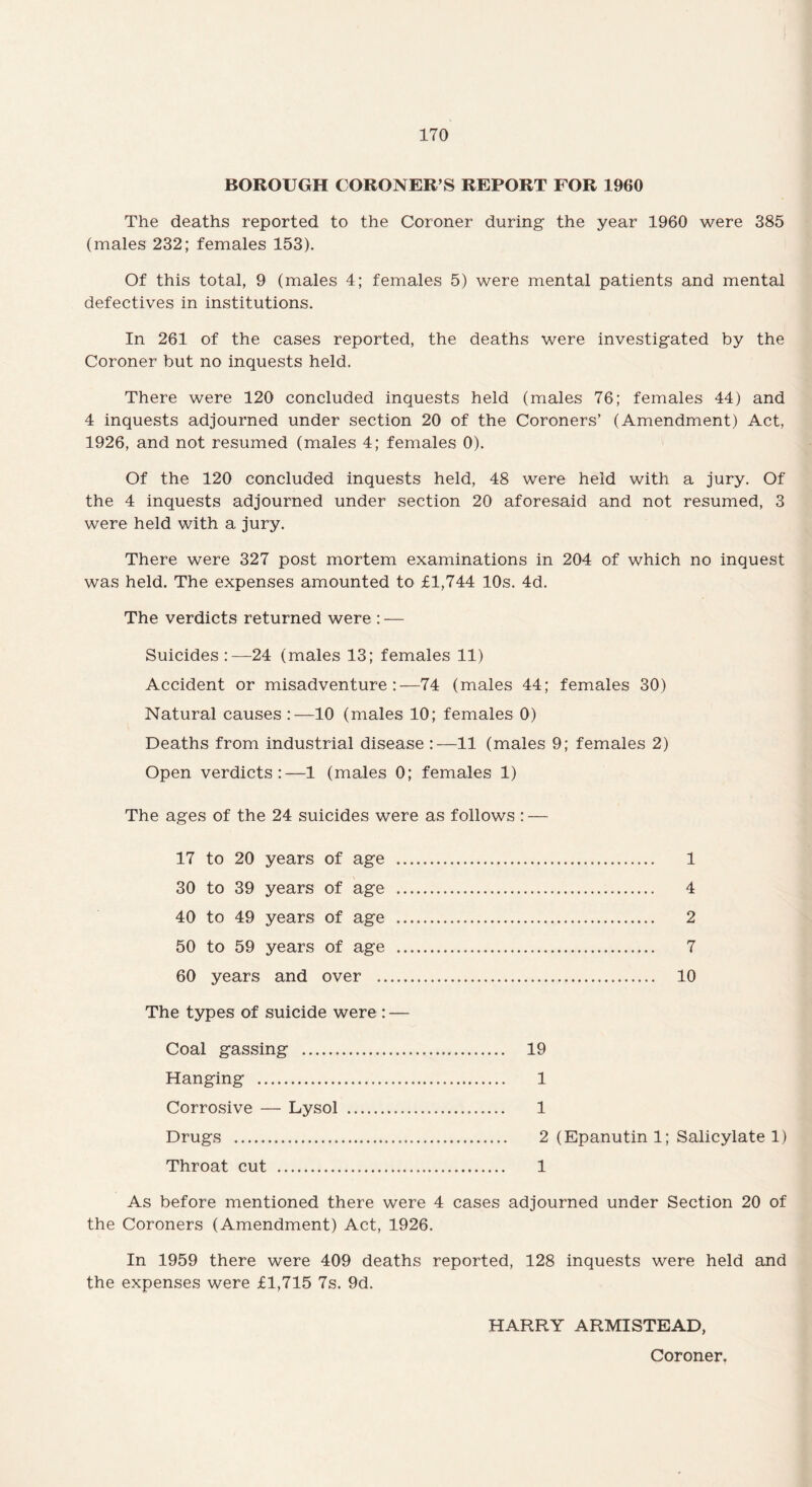 The deaths reported to the Coroner during the year 1960 were 385 (males 232; females 153). Of this total, 9 (males 4; females 5) were mental patients and mental defectives in institutions. In 261 of the cases reported, the deaths were investigated by the Coroner but no inquests held. There were 120 concluded inquests held (males 76; females 44) and 4 inquests adjourned under section 20 of the Coroners’ (Amendment) Act, 1926, and not resumed (males 4; females 0). Of the 120 concluded inquests held, 48 were held with a jury. Of the 4 inquests adjourned under section 20 aforesaid and not resumed, 3 were held with a jury. There were 327 post mortem examinations in 204 of which no inquest was held. The expenses amounted to £1,744 10s. 4d. The verdicts returned were : — Suicides 24 (males 13; females 11) Accident or misadventure:—74 (males 44; females 30) Natural causes :—10 (males 10; females 0) Deaths from industrial disease :—11 (males 9; females 2) Open verdicts:—1 (males 0; females 1) The ages of the 24 suicides were as follows : — 17 to 20 years of age . 1 30 to 39 years of age . 4 40 to 49 years of age . 2 50 to 59 years of age . 7 60 years and over . 10 The types of suicide were : — Coal gassing . 19 Hanging . 1 Corrosive — Lysol . 1 Drugs . 2 (Epanutin 1; Salicylate 1) Throat cut . 1 As before mentioned there were 4 cases adjourned under Section 20 of the Coroners (Amendment) Act, 1926. In 1959 there were 409 deaths reported, 128 inquests were held and the expenses were £1,715 7s. 9d. HARRY ARMISTEAD, Coroner.