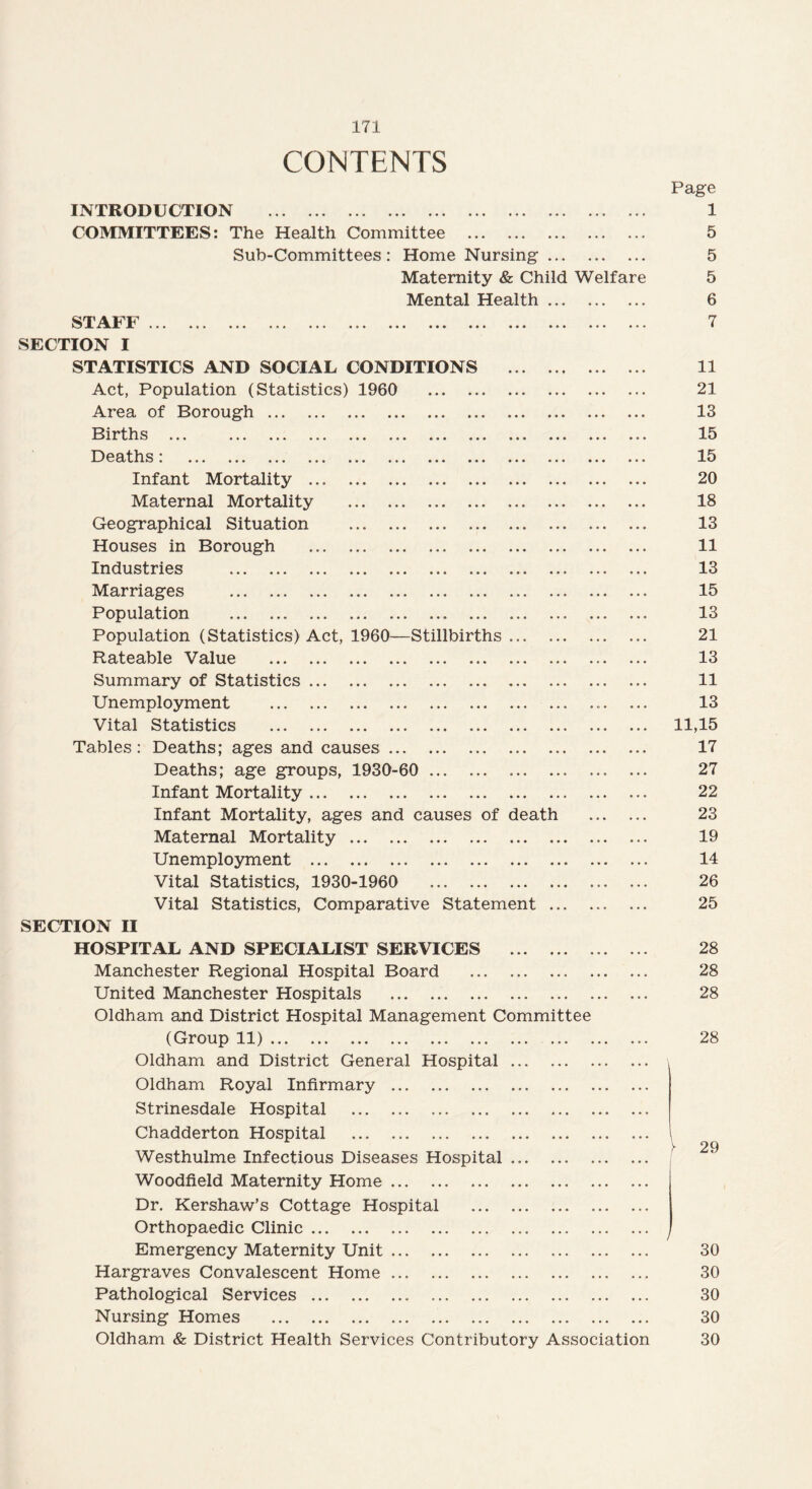 CONTENTS Page INTRODUCTION . 1 COMMITTEES: The Health Committee . 5 Sub-Committees : Home Nursing. 5 Maternity & Child Welfare 5 Mental Health. 6 STAFF. 7 SECTION I STATISTICS AND SOCIAL CONDITIONS . 11 Act, Population (Statistics) 1960 21 Area of Borough. 13 Births ... 15 Deaths: 15 Infant Mortality . 20 Maternal Mortality . 18 Geographical Situation . 13 Houses in Borough . 11 Industries . 13 Marriages . 15 Population . 13 Population (Statistics) Act, 1960—Stillbirths ... 21 Rateable Value . 13 Summary of Statistics. 11 Unemployment .. ... 13 Vital Statistics . 11,15 Tables: Deaths; ages and causes. 17 Deaths; age groups, 1930-60 . 27 Infant Mortality. 22 Infant Mortality, ages and causes of death . 23 Maternal Mortality. 19 Unemployment . 14 Vital Statistics, 1930-1960 26 Vital Statistics, Comparative Statement. 25 SECTION II HOSPITAL AND SPECIALIST SERVICES . 28 Manchester Regional Hospital Board . 28 United Manchester Hospitals . 28 Oldham and District Hospital Management Committee (Group 11). 28 Oldham and District General Hospital Oldham Royal Infirmary . Strinesdale Hospital . Chadderton Hospital . Westhulme Infectious Diseases Hospital Woodfield Maternity Home. Dr. Kershaw’s Cottage Hospital Orthopaedic Clinic. Emergency Maternity Unit. 30 Hargraves Convalescent Home. 30 Pathological Services. 30 Nursing Homes . 30 Oldham & District Health Services Contributory Association 30