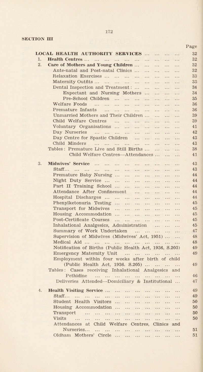 SECTION III LOCAL HEALTH AUTHORITY SERVICES. Page 32 1. Health Centres. • . . 32 2. Care of Mothers and Young- Children. • . • 32 Ante-natal and Post-natal Clinics. • • • 32 Relaxation Exercises. • • • 33 Maternity Outfits .. • • • 33 Dental Inspection and Treatment:. * . • 34 Expectant and Nursing Mothers. . . . 34 Pre-School Children . • • • 35 Welfare Foods . • • • 36 Premature Infants . • . . 36 Unmarried Mothers and Their Children. • • • 39 Child Welfare Centres . • • • 39 Voluntary Organisations. . . . 41 Day Nurseries . • . . 42 Day Centre for Spastic Children . • . • 43 Child Minders . • • « 43 Tables : Premature Live and Still Births. • . . 38 Child Welfare Centres—Attendances. 41 3. Midwives’ Service . ... 43 Qf-off L-dli. ••• • • • ••• ••• ••• ••• ••• ••• ••• ••• ••• . • • 43 Premature Baby Nursing. • . . 44 Night Duty Service. • . • 44 Part II Training School. • • • 44 Attendance After Confinement . • • . 44 Hospital Discharges. . . . 44 Phenylketonuria Testing. • . . 45 Transport for Midwives . . . • 45 Housing Accommodation. • . • 45 Post-Certificate Courses ... • • • 45 Inhalational Analgesics, Administration . • . • 45 Summary of Work Undertaken . . . . 47 Supervision of Midwives (Midwives’ Act, 1951) ... . . . 48 Medical Aid. , • « 48 Notification of Births (Public Health Act, 1936, S.203) 49 Emergency Maternity Unit . • . • 49 Employment within four weeks after birth of child (Public Health Act, 1936. S.205). 49 Tables: Cases receiving Inhalational Analgesics Pethidine . and 46 Deliveries Attended—Domiciliary & Institutional 47 4. Health Visiting Service .. • • • 49 St ctfi... ... ... ... «•« ... ... • # • ... ... ... • . • 49 Student Health Visitors . • • • 50 Housing Accommodation. • • • 50 Transport . • • • 50 Visits ▼ v kJ ••• • « • ••• ••• • • ♦ ••• ••• ••• ••• • • • 50 Attendances at Child Welfare Centres, Clinics Nurseries. and 51 Oldham Mothers’ Circle . 51