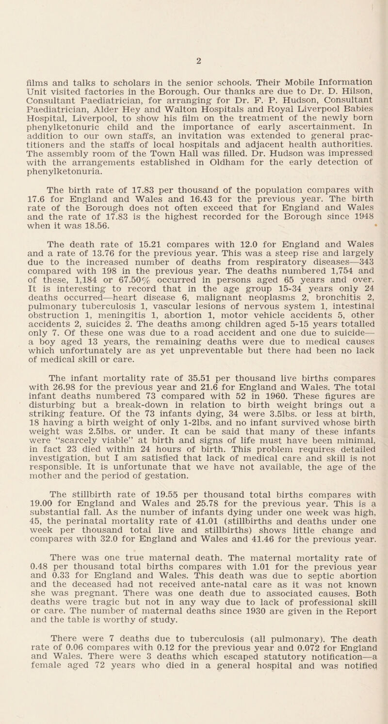 films and talks to scholars in the senior schools. Their Mobile Information Unit visited factories in the Borough. Our thanks are due to Dr. D. Hilson, Consultant Paediatrician, for arranging for Dr. F. P. Hudson, Consultant Paediatrician, Alder Hey and Walton Hospitals and Royal Liverpool Babies Hospital, Liverpool, to show his film on the treatment of the newly born phenylketonuric child and the importance of early ascertainment. In addition to our own staffs, an invitation was extended to general prac¬ titioners and the staffs of local hospitals and adjacent health authorities. The assembly room of the Town Hall was filled. Dr. Hudson was impressed with the arrangements established in Oldham for the early detection of phenylketonuria. The birth rate of 17.83 per thousand of the population compares with 17.6 for England and Wales and 16.43 for the previous year. The birth rate of the Borough does not often exceed that for England and Wales and the rate of 17.83 is the highest recorded for the Borough since 1948 when it was 18.56. The death rate of 15.21 compares with 12.0 for England and Wales and a rate of 13.76 for the previous year. This was a steep rise and largely due to the increased number of deaths from respiratory diseases—343 compared with 198 in the previous year. The deaths numbered 1,754 and of these, 1,184 or 67.50% occurred in persons aged 65 years and over. It is interesting to record that in the age group 15-34 years only 24 deaths occurred—heart disease 6, malignant neoplasms 2, bronchitis 2, pulmonary tuberculosis 1, vascular lesions of nervous system 1, intestinal obstruction 1, meningitis 1, abortion 1, motor vehicle accidents 5, other accidents 2, suicides 2. The deaths among children aged 5-15 years totalled only 7. Of these one was due to a road accident and one due to suicide— a boy aged 13 years, the remaining deaths were due to medical causes which unfortunately are as yet unpreventable but there had been no lack of medical skill or care. The infant mortality rate of 35.51 per thousand live births compares with 26.98 for the previous year and 21.6 for England and Wales. The total infant deaths numbered 73 compared with 52 in 1960. These figures are disturbing but a break-down in relation to birth weight brings out a striking feature. Of the 73 infants dying, 34 were 3.51bs. or less at birth, 18 having a birth weight of only l-21bs. and no infant survived whose birth weight was 2.51bs. or under. It can be said that many of these infants were “scarcely viable” at birth and signs of life must have been minimal, in fact 23 died within 24 hours of birth. This problem requires detailed investigation, but I am satisfied that lack of medical care and skill is not responsible. It is unfortunate that we have not available, the age of the mother and the period of gestation. The stillbirth rate of 19.55 per thousand total births compares with 19.00 for England and Wales and 25.78 for the previous year. This is a substantial fall. As the number of infants dying under one week was high, 45, the perinatal mortality rate of 41.01 (stillbirths and deaths under one week per thousand total live and stillbirths) shows little change and compares with 32.0 for England and Wales and 41.46 for the previous year. There was one true maternal death. The maternal mortality rate of 0.48 per thousand total births compares with 1.01 for the previous year and 0.33 for England and Wales. This death was due to septic abortion and the deceased had not received ante-natal care as it was not known she was pregnant. There was one death due to associated causes. Both deaths were tragic but not in any way due to lack of professional skill or care. The number of maternal deaths since 1930 are given in the Report and the table is worthy of study. There were 7 deaths due to tuberculosis (all pulmonary). The death rate of 0.06 compares with 0.12 for the previous year and 0.072 for England and Wales. There were 3 deaths which escaped statutory notification—a female aged 72 years who died in a general hospital and was notified