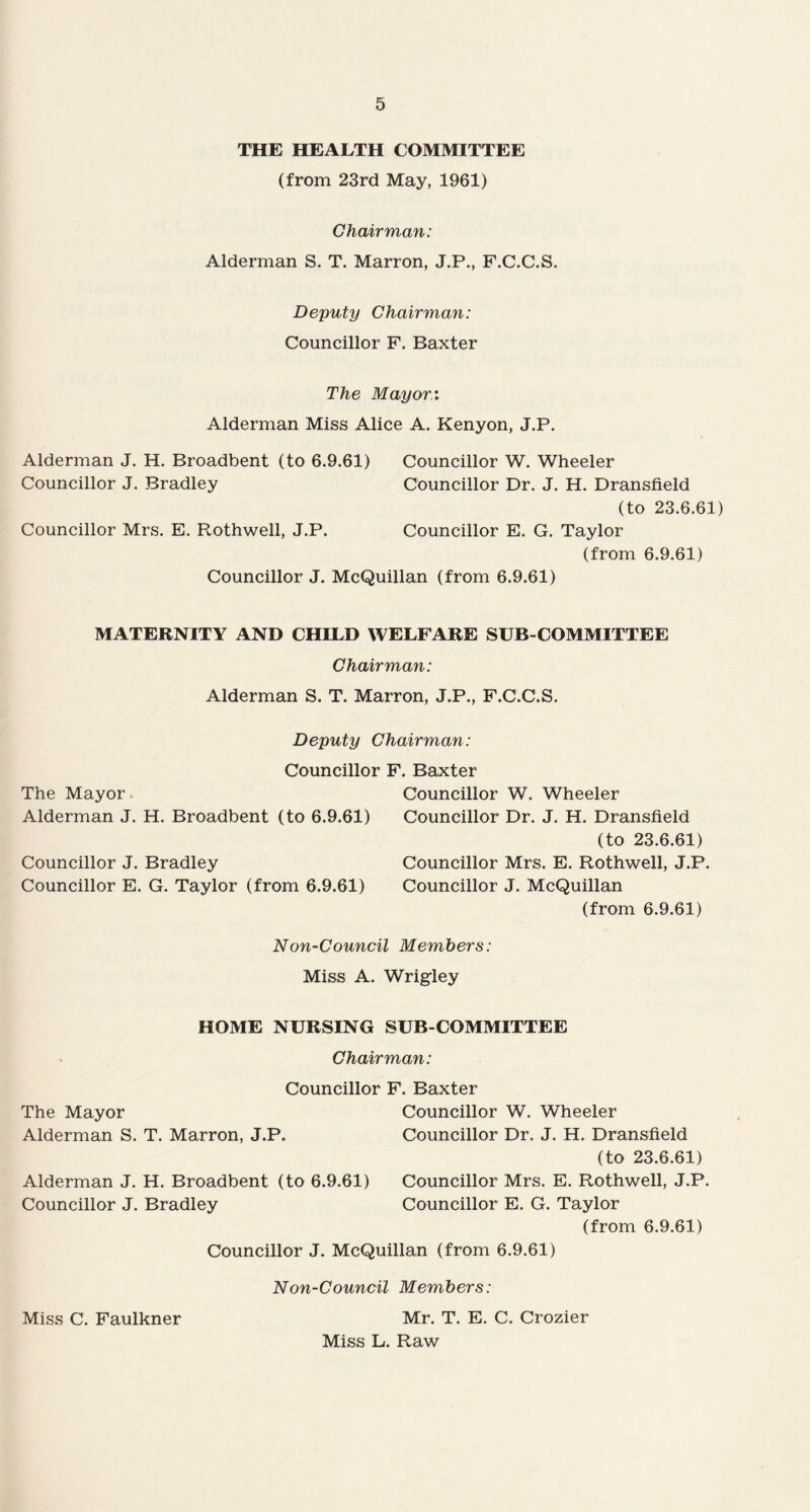 THE HEALTH COMMITTEE (from 23rd May, 1961) Chairman: Alderman S. T. Marron, J.P., F.C.C.S. Deputy Chairman: Councillor F. Baxter The Mayor.'. Alderman Miss Alice A. Kenyon, J.P. Alderman J. H. Broadbent (to 6.9.61) Councillor W. Wheeler Councillor J. Bradley Councillor Dr. J. H. Dransfield (to 23.6.61) Councillor Mrs. E. Rothwell, J.P. Councillor E. G. Taylor (from 6.9.61) Councillor J. McQuillan (from 6.9.61) MATERNITY AND CHILD WELFARE SUB-COMMITTEE Chairman: Alderman S. T. Marron, J.P., F.C.C.S. Deputy Chairman: Councillor The Mayor Alderman J. H. Broadbent (to 6.9.61) Councillor J. Bradley Councillor E. G. Taylor (from 6.9.61) F. Baxter Councillor W. Wheeler Councillor Dr. J. H. Dransfield (to 23.6.61) Councillor Mrs. E. Rothwell, J.P. Councillor J. McQuillan (from 6.9.61) Non-Council Members: Miss A. Wrigley HOME NURSING SUB-COMMITTEE Chairman: Councillor F. Baxter The Mayor Councillor W. Wheeler Alderman S. T. Marron, J.P. Councillor Dr. J. H. Dransfield (to 23.6.61) Alderman J. H. Broadbent (to 6.9.61) Councillor Mrs. E. Rothwell, J.P. Councillor J. Bradley Councillor E. G. Taylor (from 6.9.61) Councillor J. McQuillan (from 6.9.61) Non-Council Members: Miss C. Faulkner Mr. T. E. C. Crozier Miss L. Raw