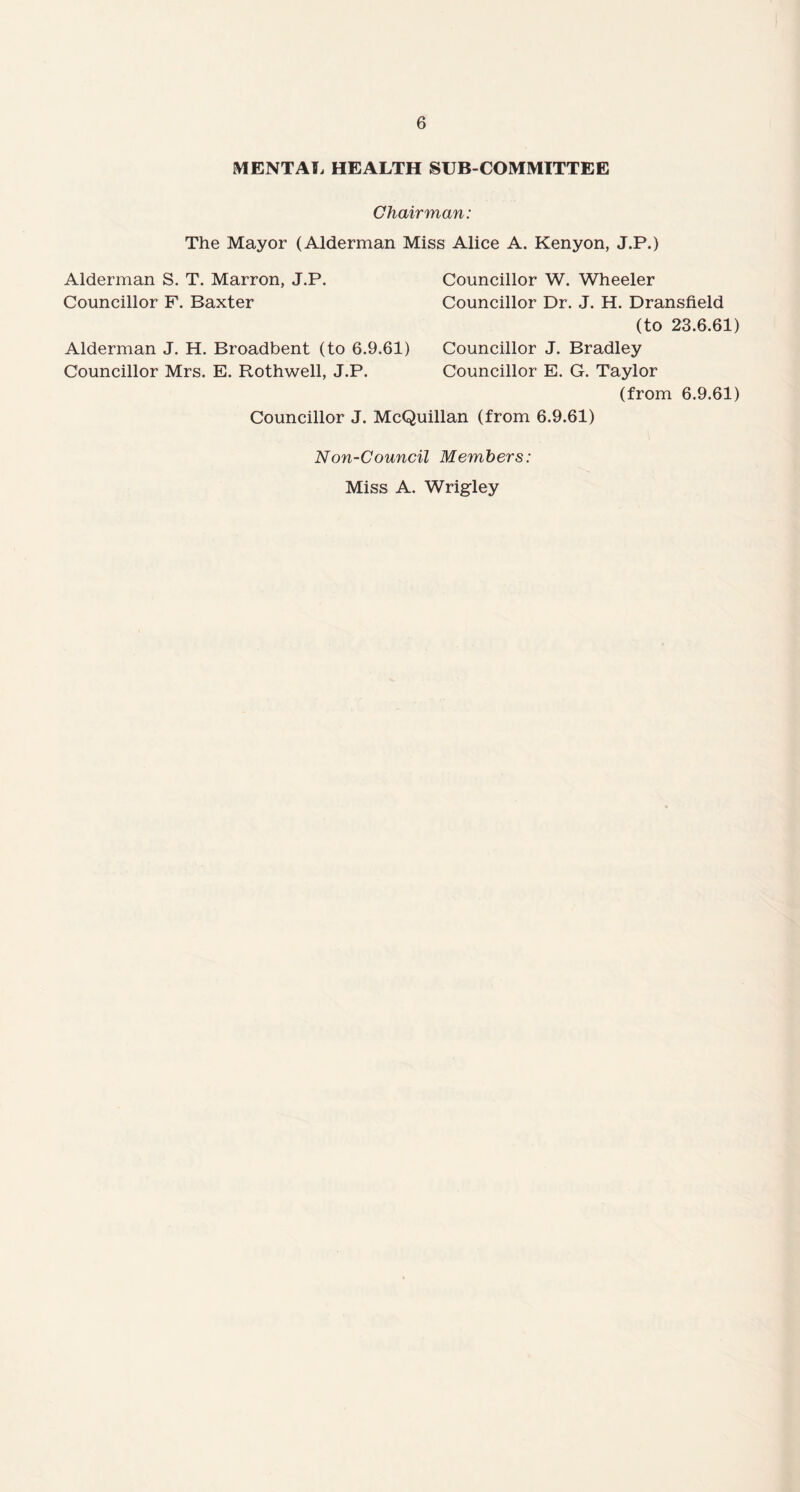 MENTAL HEALTH SUB COMMITTEE Chairman: The Mayor (Alderman Miss Alice A. Kenyon, J.P.) Alderman S. T. Marron, J.P. Councillor F. Baxter Councillor W. Wheeler Councillor Dr. J. H. Dransfield (to 23.6.61) Alderman J. H. Broadbent (to 6.9.61) Councillor J. Bradley Councillor Mrs. E. Rothwell, J.P. Councillor E. G. Taylor (from 6.9.61) Councillor J. McQuillan (from 6.9.61) Non-Council Members: