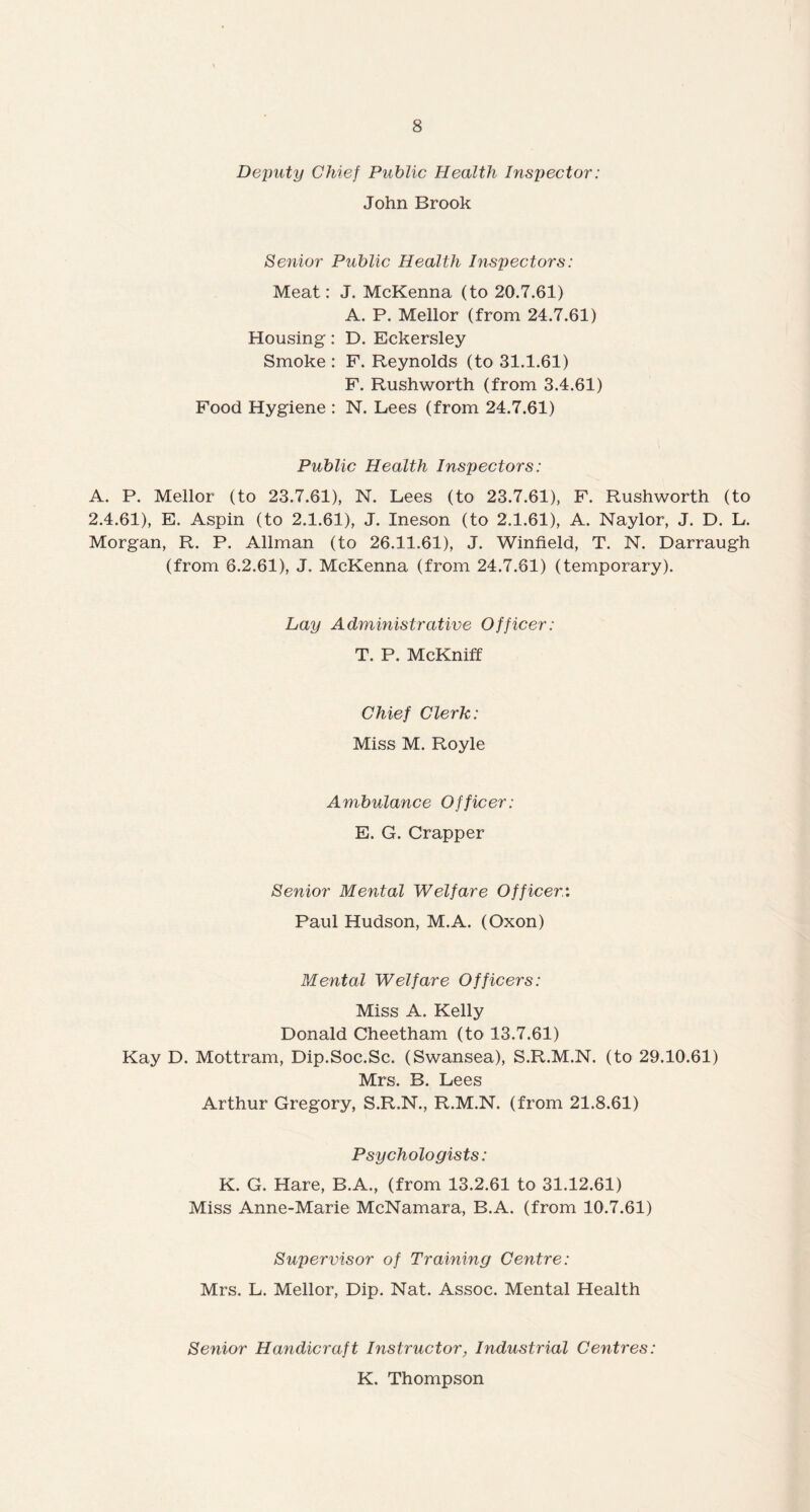 Deputy Chief Public Health Inspector: John Brook Senior Public Health Inspectors: Meat: J. McKenna (to 20.7.61) A. P. Mellor (from 24.7.61) Housing: D. Eckersley Smoke : F. Reynolds (to 31.1.61) F. Rushworth (from 3.4.61) Food Hygiene : N. Lees (from 24.7.61) Public Health Inspectors: A. P. Mellor (to 23.7.61), N. Lees (to 23.7.61), F. Rushworth (to 2.4.61), E. Aspin (to 2.1.61), J. Ineson (to 2.1.61), A. Naylor, J. D. L. Morgan, R. P. Allman (to 26.11.61), J. Winfield, T. N. Darraugh (from 6.2.61), J. McKenna (from 24.7.61) (temporary). Lay Administrative Officer: T. P. McKniff Chief Clerk: Miss M. Royle Ambulance Officer: E. G. Crapper Senior Mental Welfare Officer: Paul Hudson, M.A. (Oxon) Mental Welfare Officers: Miss A. Kelly Donald Cheetham (to 13.7.61) Kay D. Mottram, Dip.Soc.Sc. (Swansea), S.R.M.N. (to 29.10.61) Mrs. B. Lees Arthur Gregory, S.R.N., R.M.N. (from 21.8.61) Psychologists: K. G. Hare, B.A., (from 13.2.61 to 31.12.61) Miss Anne-Marie McNamara, B.A. (from 10.7.61) Supervisor of Training Centre: Mrs. L. Mellor, Dip. Nat. Assoc. Mental Health Senior Handicraft Instructor, Industrial Centres: K. Thompson