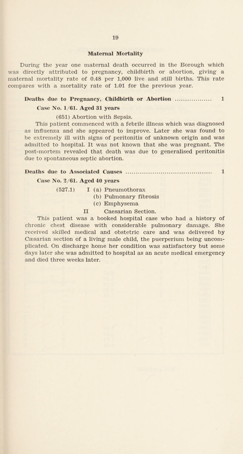 Maternal Mortality During the year one maternal death occurred in the Borough which was directly attributed to pregnancy, childbirth or abortion, giving a maternal mortality rate of 0.48 per 1,000 live and still births. This rate compares with a mortality rate of 1.01 for the previous year. Deaths due to Pregnancy, Childbirth or Abortion . 1 Case No. 1/61. Aged 31 years (651) Abortion with Sepsis. This patient commenced with a febrile illness which was diagnosed as influenza and she appeared to improve. Later she was found to be extremely ill with signs of peritonitis of unknown origin and was admitted to hospital. It was not known that she was pregnant. The post-mortem revealed that death was due to generalised peritonitis due to spontaneous septic abortion. Deaths due to Associated Causes . 1 Case No. 2/61. Aged 40 years (527.1) I (a) Pneumothorax (b) Pulmonary fibrosis (c) Emphysema II Caesarian Section. This patient was a booked hospital case who had a history of chronic chest disease with considerable pulmonary damage. She received skilled medical and obstetric care and was delivered by Cassarian section of a living male child, the puerperium being uncom¬ plicated. On discharge home her condition was satisfactory but some days later she was admitted to hospital as an acute medical emergency and died three weeks later.
