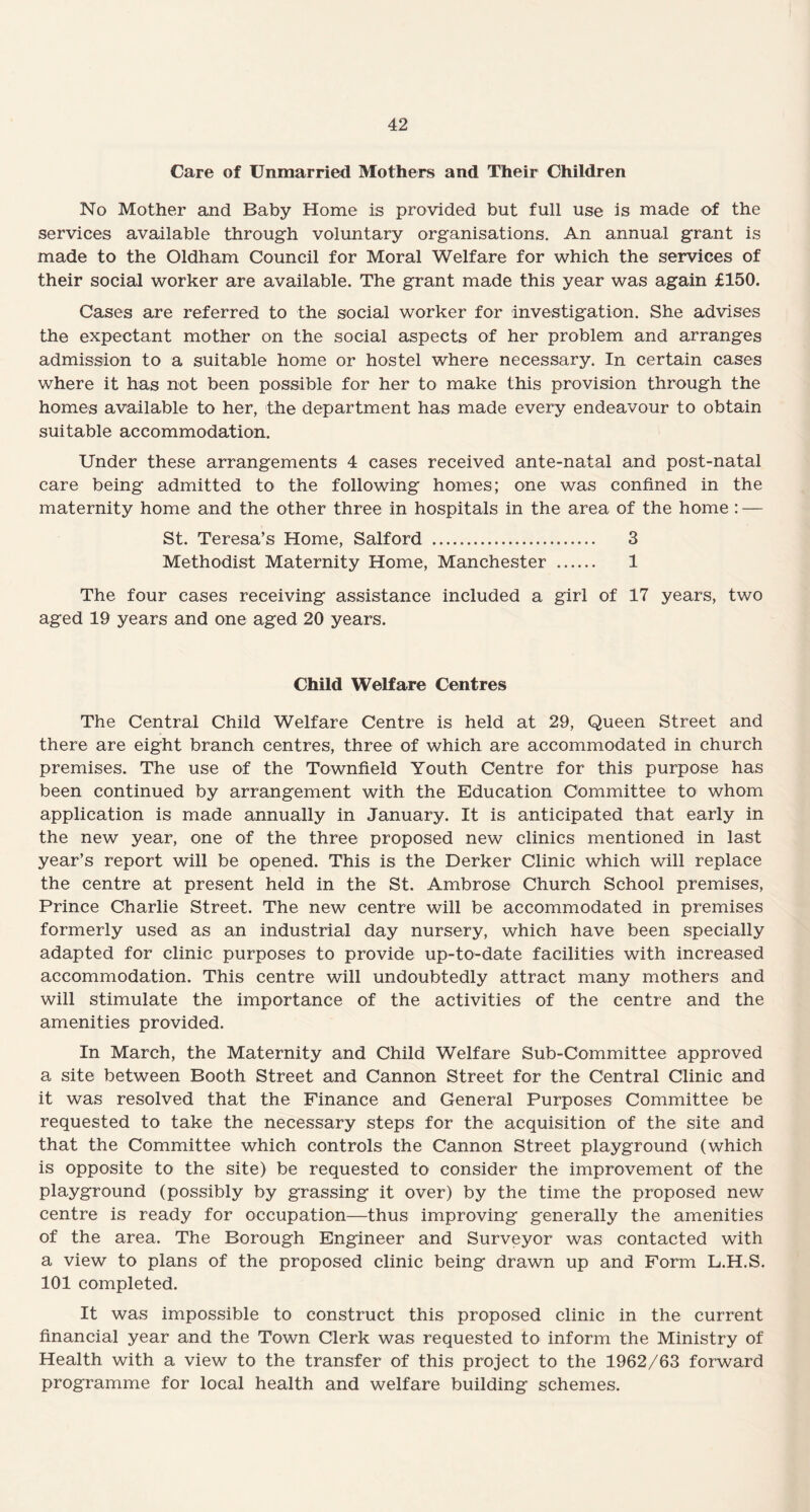 Care of Unmarried Mothers and Their Children No Mother and Baby Home is provided but full use is made of the services available through voluntary organisations. An annual grant is made to the Oldham Council for Moral Welfare for which the services of their social worker are available. The grant made this year was again £150. Cases are referred to the social worker for investigation. She advises the expectant mother on the social aspects of her problem and arranges admission to a suitable home or hostel where necessary. In certain cases where it has not been possible for her to make this provision through the homes available to her, the department has made every endeavour to obtain suitable accommodation. Under these arrangements 4 cases received ante-natal and post-natal care being admitted to the following homes; one was confined in the maternity home and the other three in hospitals in the area of the home: — St. Teresa’s Home, Salford . 3 Methodist Maternity Home, Manchester . 1 The four cases receiving assistance included a girl of 17 years, two aged 19 years and one aged 20 years. Child Welfare Centres The Central Child Welfare Centre is held at 29, Queen Street and there are eight branch centres, three of which are accommodated in church premises. The use of the Townfield Youth Centre for this purpose has been continued by arrangement with the Education Committee to whom application is made annually in January. It is anticipated that early in the new year, one of the three proposed new clinics mentioned in last year’s report will be opened. This is the Derker Clinic which will replace the centre at present held in the St. Ambrose Church School premises, Prince Charlie Street. The new centre will be accommodated in premises formerly used as an industrial day nursery, which have been specially adapted for clinic purposes to provide up-to-date facilities with increased accommodation. This centre will undoubtedly attract many mothers and will stimulate the importance of the activities of the centre and the amenities provided. In March, the Maternity and Child Welfare Sub-Committee approved a site between Booth Street and Cannon Street for the Central Clinic and it was resolved that the Finance and General Purposes Committee be requested to take the necessary steps for the acquisition of the site and that the Committee which controls the Cannon Street playground (which is opposite to the site) be requested to consider the improvement of the playground (possibly by grassing it over) by the time the proposed new centre is ready for occupation—thus improving generally the amenities of the area. The Borough Engineer and Surveyor was contacted with a view to plans of the proposed clinic being drawn up and Form L.H.S. 101 completed. It was impossible to construct this proposed clinic in the current financial year and the Town Clerk was requested to inform the Ministry of Health with a view to the transfer of this project to the 1962/63 forward programme for local health and welfare building schemes.
