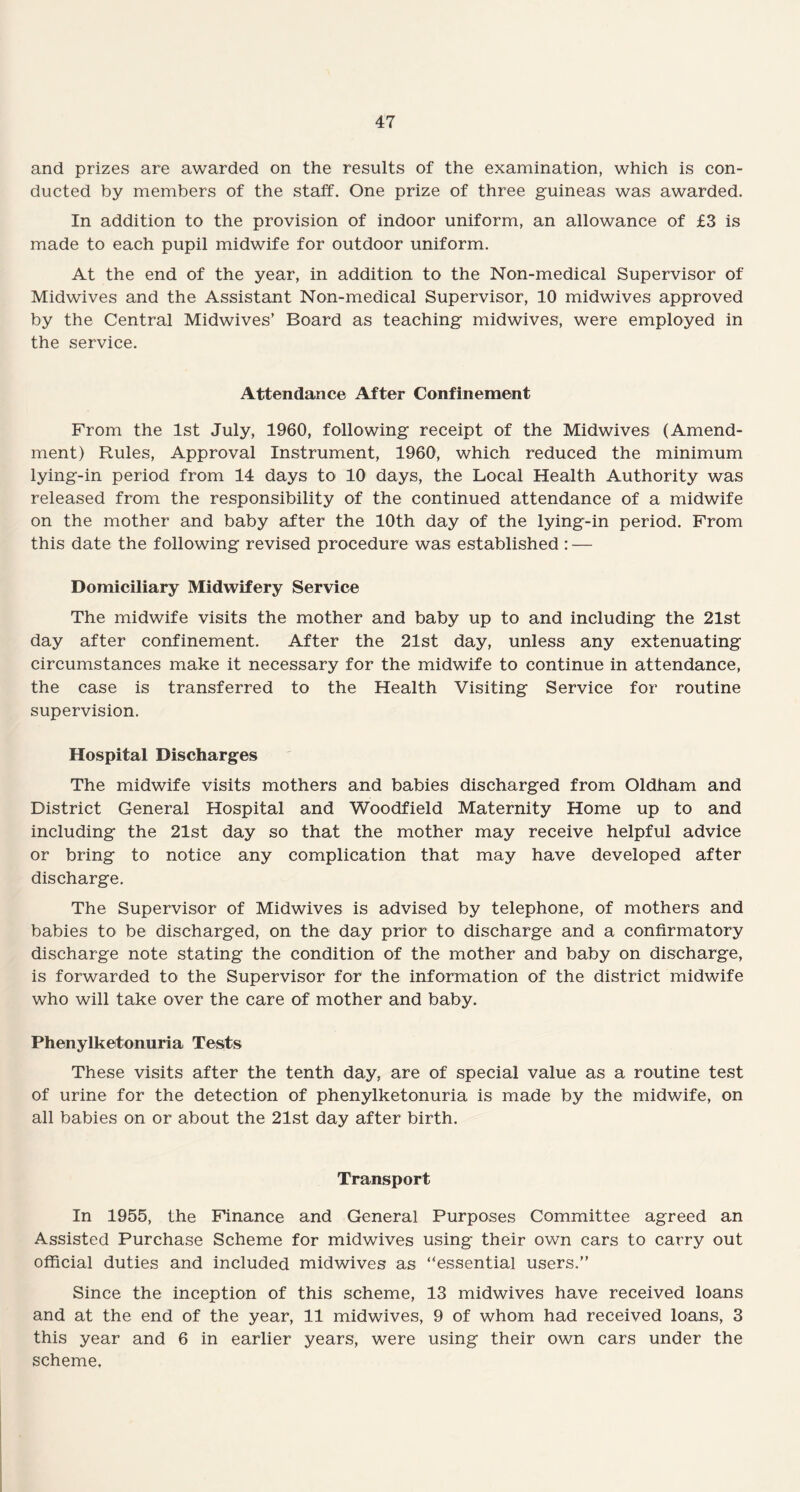 and prizes are awarded on the results of the examination, which is con¬ ducted by members of the staff. One prize of three guineas was awarded. In addition to the provision of indoor uniform, an allowance of £3 is made to each pupil midwife for outdoor uniform. At the end of the year, in addition to the Non-medical Supervisor of Midwives and the Assistant Non-medical Supervisor, 10 midwives approved by the Central Midwives’ Board as teaching midwives, were employed in the service. Attendance After Confinement From the 1st July, 1960, following receipt of the Midwives (Amend¬ ment) Rules, Approval Instrument, 1960, which reduced the minimum lying-in period from 14 days to 10 days, the Local Health Authority was released from the responsibility of the continued attendance of a midwife on the mother and baby after the 10th day of the lying-in period. From this date the following revised procedure was established : — Domiciliary Midwifery Service The midwife visits the mother and baby up to and including the 21st day after confinement. After the 21st day, unless any extenuating circumstances make it necessary for the midwife to continue in attendance, the case is transferred to the Health Visiting Service for routine supervision. Hospital Discharges The midwife visits mothers and babies discharged from Oldham and District General Hospital and Woodfield Maternity Home up to and including the 21st day so that the mother may receive helpful advice or bring to notice any complication that may have developed after discharge. The Supervisor of Midwives is advised by telephone, of mothers and babies to be discharged, on the day prior to discharge and a confirmatory discharge note stating the condition of the mother and baby on discharge, is forwarded to the Supervisor for the information of the district midwife who will take over the care of mother and baby. Phenylketonuria Tests These visits after the tenth day, are of special value as a routine test of urine for the detection of phenylketonuria is made by the midwife, on all babies on or about the 21st day after birth. Transport In 1955, the Finance and General Purposes Committee agreed an Assisted Purchase Scheme for midwives using their own cars to carry out official duties and included midwives as “essential users.” Since the inception of this scheme, 13 midwives have received loans and at the end of the year, 11 midwives, 9 of whom had received loans, 3 this year and 6 in earlier years, were using their own cars under the scheme.