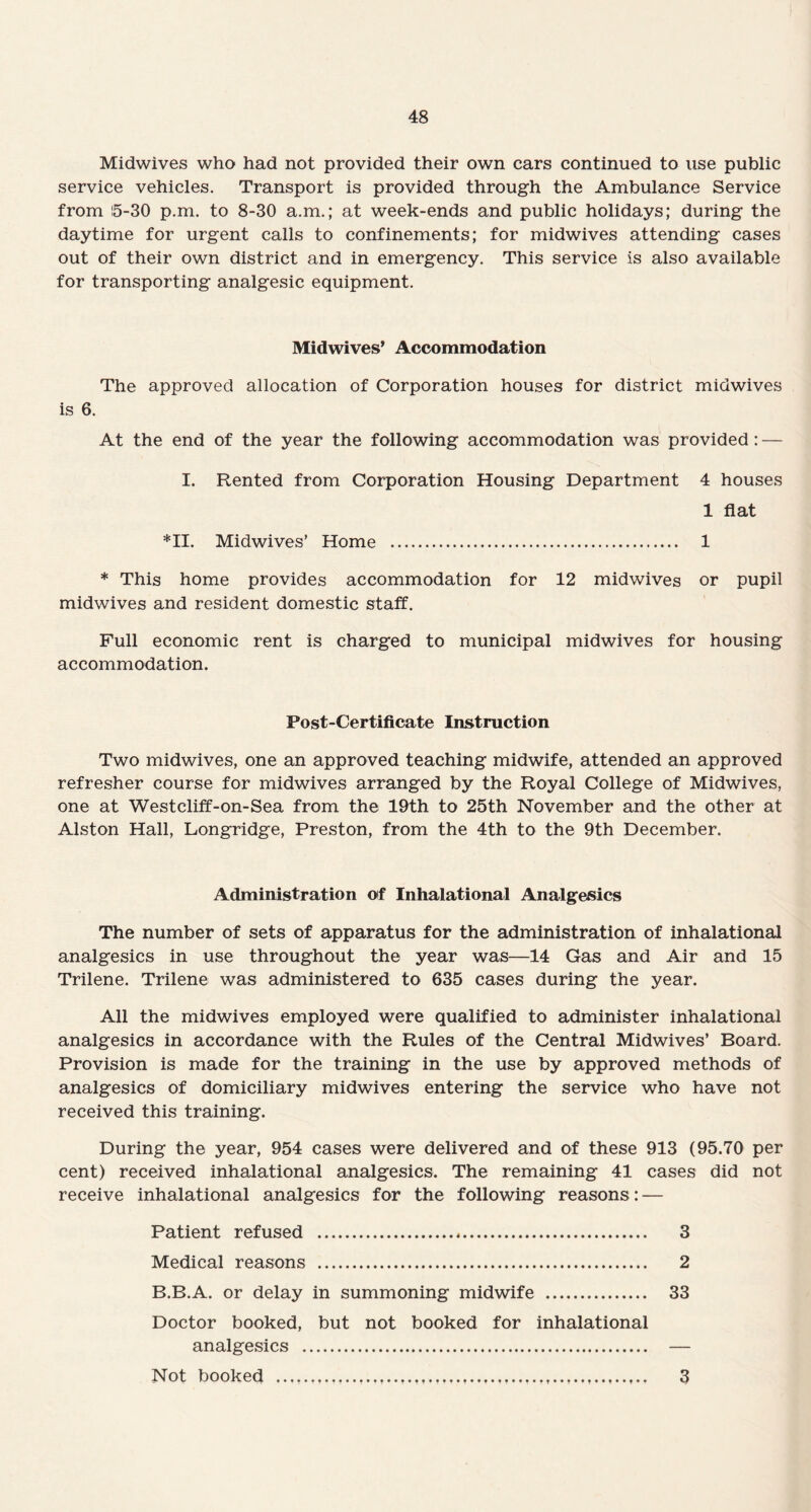 Midwives who had not provided their own cars continued to use public service vehicles. Transport is provided through the Ambulance Service from 15-30 p.m. to 8-30 a.m.; at week-ends and public holidays; during the daytime for urgent calls to confinements; for midwives attending cases out of their own district and in emergency. This service is also available for transporting analgesic equipment. Midwives* Accommodation The approved allocation of Corporation houses for district midwives is 6. At the end of the year the following accommodation was provided: — I. Rented from Corporation Housing Department 4 houses 1 flat *11. Midwives’ Home . 1 * This home provides accommodation for 12 midwives or pupil midwives and resident domestic staff. Full economic rent is charged to municipal midwives for housing accommodation. Post-Certificate Instruction Two midwives, one an approved teaching midwife, attended an approved refresher course for midwives arranged by the Royal College of Midwives, one at Westcliff-on-Sea from the 19th to 25th November and the other at Alston Hall, Longridge, Preston, from the 4th to the 9th December. Administration of Inhalational Analgesics The number of sets of apparatus for the administration of inhalational analgesics in use throughout the year was—14 Gas and Air and 15 Trilene. Trilene was administered to 635 cases during the year. All the midwives employed were qualified to administer inhalational analgesics in accordance with the Rules of the Central Midwives’ Board. Provision is made for the training in the use by approved methods of analgesics of domiciliary midwives entering the service who have not received this training. During the year, 954 cases were delivered and of these 913 (95.70 per cent) received inhalational analgesics. The remaining 41 cases did not receive inhalational analgesics for the following reasons: — Patient refused . 3 Medical reasons . 2 B.B.A. or delay in summoning midwife . 33 Doctor booked, but not booked for inhalational analgesics . — Not booked .. 3