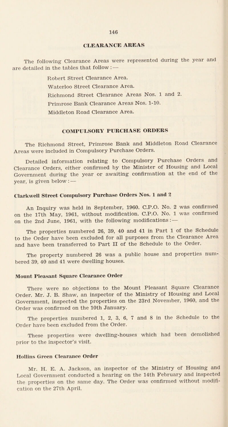 CLEARANCE AREAS The following Clearance Areas were represented during the year and are detailed in the tables that follow : — Robert Street Clearance Area. Waterloo Street Clearance Area. Richmond Street Clearance Areas Nos. 1 and 2. Primrose Bank Clearance Areas Nos. 1-10. Middleton Road Clearance Area. COMPULSORY PURCHASE ORDERS The Richmond Street, Primrose Bank and Middleton Road Clearance Areas were included in Compulsory Purchase Orders. Detailed information relating to Compulsory Purchase Orders and Clearance Orders, either confirmed by the Minister of Housing and Local Government during the year or awaiting confirmation at the end of the year, is given below : — Clarkwell Street Compulsory Purchase Orders Nos. 1 and 2 An Inquiry was held in September, 1960. C.P.O. No. 2 was confirmed on the 17th May, 1961, without modification. C.P.O. No. 1 was confirmed on the 2nd June, 1961, with the following modifications: — The properties numbered 26, 39, 40 and 41 in Part 1 of the Schedule to the Order have been excluded for all purposes from the Clearance Area and have been transferred to Part II of the Schedule to the Order. The property numbered 26 was a public house and properties num¬ bered 39, 40 and 41 were dwelling houses. Mount Pleasant Square Clearance Order There were no objections to the Mount Pleasant Square Clearance Order. Mr. J. B. Shaw, an inspector of the Ministry of Housing and Local Government, inspected the properties on the 23rd November, 1960, and the Order was confirmed on the 10th January. The properties numbered 1, 2, 3, 6, 7 and 8 in the Schedule to the Order have been excluded from the Order. These properties were dwelling-houses which had been demolished prior to the inspector’s visit. Hollins Green Clearance Order Mr. H. E. A. Jackson, an inspector of the Ministry of Housing and Local Government conducted a hearing on the 14th February and inspected the properties on the same day. The Order was confirmed without modifi¬ cation on the 27th April.