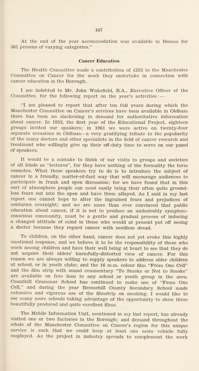 At the end of the year accommodation was available in Homes for 361 persons of varying categories.” Cancer Education The Health Committee made a contribution of £223 to the Manchester Committee on Cancer for the work they undertake in connection with cancer education in the Borough. I am indebted to Mr. John Wakefield, B.A., Executive Officer of the Committee, for the following report on the year’s activities : — “I am pleased to report that after ten full years during which the Manchester Committee on Cancer’s services have been available in Oldham there has been no slackening in demand for authoritative information about cancer. In 1952, the first year of the Educational Project, eighteen groups invited our speakers; in 1961 we were active on twenty-four separate occasions in Oldham—a very gratifying tribute to the popularity of the many doctors and other specialists in the field of cancer research and treatment who willingly give up their off-duty time to serve on our panel of speakers. It would be a mistake to think of our visits to groups and societies of all kinds as “lectures”, for they have nothing of the formality the term connotes. What these speakers try to do is to introduce the subject of cancer in a friendly, matter-of-fact way that will encourage audiences to participate in frank and open discussion; for we have found that in this sort of atmosphere people can most easily bring their often quite ground¬ less fears out into the open and have them allayed. As I said in my last report one cannot hope to alter the ingrained fears and prejudices of centuries overnight; and we are more than ever convinced that public education about cancer, if it is not to produce an undesirably symptom¬ conscious community, must be a gentle and gradual process of inducing a changed attitude of mind in those who would at present put off seeing a doctor because they regard cancer with needless dread. To children, on the other hand, cancer does not yet evoke this highly emotional response, and we believe it to be the responsibility of those who work among children and have their well being at heart to see that they do not acquire their elders’ harmfully-distorted view of cancer. For this reason we are always willing to supply speakers to address older children at school, or in youth clubs; and the 16 m.m. colour film “From One Cell” and the film strip with sound commentary “To Smoke or Not to Smoke” are available on free loan to any school or youth group in the area. Counthill Grammar School has continued to make use of “From One Cell,” and during the year Breezehill County Secondary School made extensive and vigorous use of the filmstrip on smoking. I would like to see many more schools taking advantage of the opportunity to show these beautifully produced and quite excellent films. The Mobile Information Unit, mentioned in my last report, has already visited one or two factories in the Borough; and demand throughout the whole of the Manchester Committee on Cancer’s region for this unique service is such that we could keep at least one more vehicle fully employed. As the project in industry spreads to complement the work