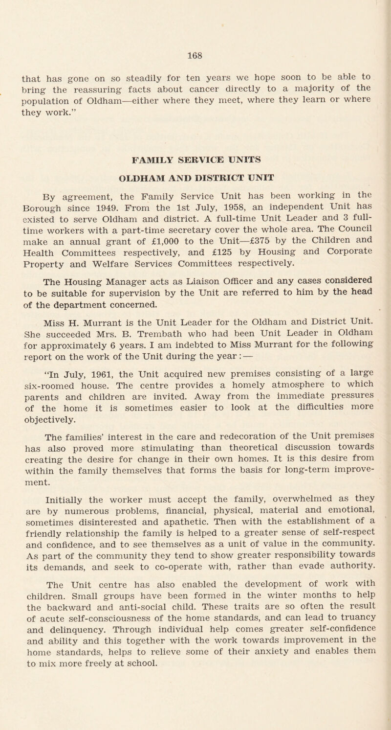 that has gone on so steadily for ten years we hope soon to be able to bring the reassuring facts about cancer directly to a majority of the population of Oldham—either where they meet, where they learn or where they work.” FAMILY SERVICE UNITS OLDHAM AND DISTRICT UNIT By agreement, the Family Service Unit has been working in the Borough since 1949. From the 1st July, 1958, an independent Unit has existed to serve Oldham and district. A full-time Unit Leader and 3 full¬ time workers with a part-time secretary cover the whole area. The Council make an annual grant of £1,000 to the Unit—£375 by the Children and Health Committees respectively, and £125 by Housing and Corporate Property and Welfare Services Committees respectively. The Housing Manager acts as Liaison Officer and any cases considered to be suitable for supervision by the Unit are referred to him by the head of the department concerned. Miss H. Murrant is the Unit Leader for the Oldham and District Unit. She succeeded Mrs. B. Trembath who had been Unit Leader in Oldham for approximately 6 years. I am indebted to Miss Murrant for the following report on the work of the Unit during the year: — “In July, 1961, the Unit acquired new premises consisting of a large six-roomed house. The centre provides a homely atmosphere to which parents and children are invited. Away from the immediate pressures of the home it is sometimes easier to look at the difficulties more objectively. The families’ interest in the care and redecoration of the Unit premises has also proved more stimulating than theoretical discussion towards creating the desire for change in their own homes. It is this desire from within the family themselves that forms the basis for long-term improve¬ ment. Initially the worker must accept the family, overwhelmed as they are by numerous problems, financial, physical, material and emotional, sometimes disinterested and apathetic. Then with the establishment of a friendly relationship the family is helped to a greater sense of self-respect and confidence, and to see themselves as a unit of value in the community. As part of the community they tend to show greater responsibility towards its demands, and seek to co-operate with, rather than evade authority. The Unit centre has also enabled the development of work with children. Small groups have been formed in the winter months to help the backward and anti-social child. These traits are so often the result of acute self-consciousness of the home standards, and can lead to truancy and delinquency. Through individual help comes greater self-confidence and ability and this together with the work towards improvement in the home standards, helps to relieve some of their anxiety and enables them to mix more freely at school.