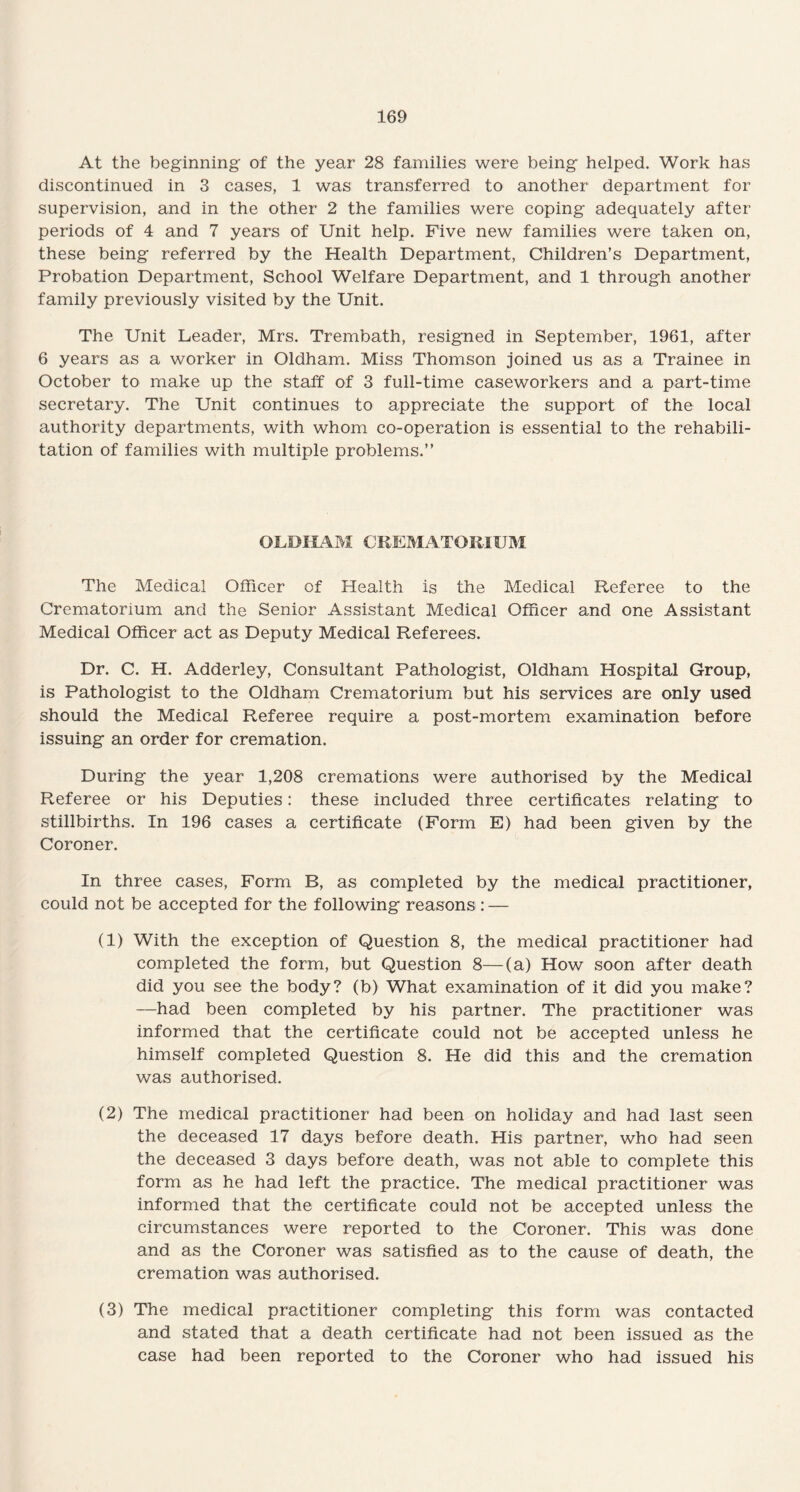 At the beginning of the year 28 families were being helped. Work has discontinued in 3 cases, 1 was transferred to another department for supervision, and in the other 2 the families were coping adequately after periods of 4 and 7 years of Unit help. Five new families were taken on, these being referred by the Health Department, Children’s Department, Probation Department, School Welfare Department, and 1 through another family previously visited by the Unit. The Unit Leader, Mrs. Trembath, resigned in September, 1961, after 6 years as a worker in Oldham. Miss Thomson joined us as a Trainee in October to make up the staff of 3 full-time caseworkers and a part-time secretary. The Unit continues to appreciate the support of the local authority departments, with whom co-operation is essential to the rehabili¬ tation of families with multiple problems.” OLDHAM CREMATORIUM The Medical Officer of Health is the Medical Referee to the Crematorium and the Senior Assistant Medical Officer and one Assistant Medical Officer act as Deputy Medical Referees. Dr. C. H. Adderley, Consultant Pathologist, Oldham Hospital Group, is Pathologist to the Oldham Crematorium but his services are only used should the Medical Referee require a post-mortem examination before issuing an order for cremation. During the year 1,208 cremations were authorised by the Medical Referee or his Deputies: these included three certificates relating to stillbirths. In 196 cases a certificate (Form E) had been given by the Coroner. In three cases, Form B, as completed by the medical practitioner, could not be accepted for the following reasons : — (1) With the exception of Question 8, the medical practitioner had completed the form, but Question 8—(a) How soon after death did you see the body? (b) What examination of it did you make? —had been completed by his partner. The practitioner was informed that the certificate could not be accepted unless he himself completed Question 8. He did this and the cremation was authorised. (2) The medical practitioner had been on holiday and had last seen the deceased 17 days before death. His partner, who had seen the deceased 3 days before death, was not able to complete this form as he had left the practice. The medical practitioner was informed that the certificate could not be accepted unless the circumstances were reported to the Coroner. This was done and as the Coroner was satisfied as to the cause of death, the cremation was authorised. (3) The medical practitioner completing this form was contacted and stated that a death certificate had not been issued as the case had been reported to the Coroner who had issued his