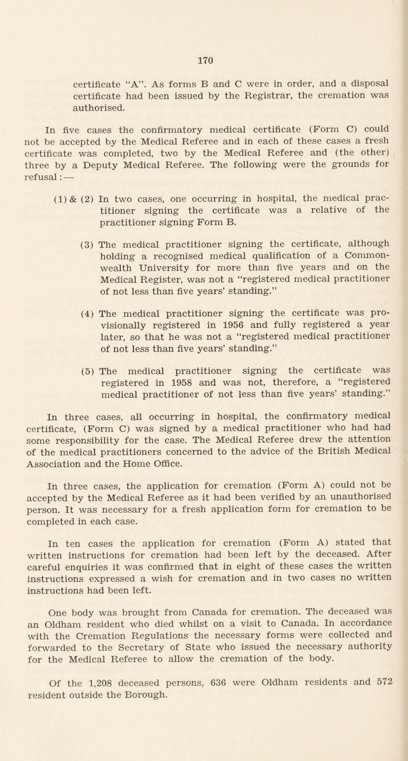 certificate “A”. As forms B and C were in order, and a disposal certificate had been issued by the Registrar, the cremation was authorised. In five cases the confirmatory medical certificate (Form C) could not be accepted by the Medical Referee and in each of these cases a fresh certificate was completed, two by the Medical Referee and (the other) three by a Deputy Medical Referee. The following were the grounds for refusal: — (1)& (2) In two cases, one occurring in hospital, the medical prac¬ titioner signing the certificate was a relative of the practitioner signing Form B. (3) The medical practitioner signing the certificate, although holding a recognised medical qualification of a Common¬ wealth University for more than five years and on the Medical Register, was not a “registered medical practitioner of not less than five years’ standing.” (4) The medical practitioner signing the certificate was pro¬ visionally registered in 1956 and fully registered a year later, so that he was not a “registered medical practitioner of not less than five years’ standing.” (5) The medical practitioner signing the certificate was registered in 1958 and was not, therefore, a “registered medical practitioner of not less than five years’ standing.” In three cases, all occurring in hospital, the confirmatory medical certificate, (Form C) was signed by a medical practitioner who had had some responsibility for the case. The Medical Referee drew the attention of the medical practitioners concerned to the advice of the British Medical Association and the Home Office. In three cases, the application for cremation (Form A) could not be accepted by the Medical Referee as it had been verified by an unauthorised person. It was necessary for a fresh application form for cremation to be completed in each case. In ten cases the application for cremation (Form A) stated that written instructions for cremation had been left by the deceased. After careful enquiries it was confirmed that in eight of these cases the written instructions expressed a wish for cremation and in two cases no written instructions had been left. One body was brought from Canada for cremation. The deceased was an Oldham resident who died whilst on a visit to Canada. In accordance with the Cremation Regulations the necessary forms were collected and forwarded to the Secretary of State who issued the necessary authority for the Medical Referee to allow the cremation of the body. Of the 1,208 deceased persons, 636 were Oldham residents and 572 resident outside the Borough.