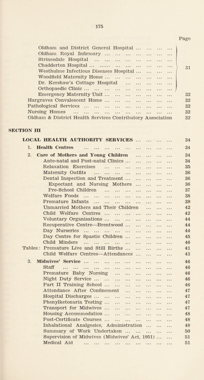 Page Oldham and District General Hospital ... Oldham Royal Infirmary . Strinesdale Hospital . Chadderton Hospital. \ 31 Westhulme Infectious Diseases Hospital ... Woodfield Maternity Home. Dr. Kershaw’s Cottage Hospital . Orthopaedic Clinic. ./ Emergency Maternity Unit. 32 Hargraves Convalescent Home. 32 Pathological Services . 32 Nursing Homes .•. 32 Oldham & District Health Services Contributory Association 32 SECTION in LOCAL HEALTH AUTHORITY SERVICES ... 34 1. Health Centres . 34 2. Care of Mothers and Young Children 34 Ante-natal and Post-natal Clinics. 34 Relaxation Exercises . 35 Maternity Outfits . 36 Dental Inspection and Treatment. 36 Expectant and Nursing Mothers ... 36 Pre-School Children . 37 Welfare Foods . 38 Premature Infants . 39 Unmarried Mothers and Their Children 42 Child Welfare Centres .. ... 42 Voluntary Organisations. 44 Recuperative Centre—Brentwood. 44 Day Nurseries . 44 Day Centre for Spastic Children. 45 Child Minders . 46 Tables: Premature Live and Still Births. 41 Child Welfare Centres—Attendances ... 43 3. Midwives’ Service. 46 Staff ... ... ... ... ... ... ... ... 46 Premature Baby Nursing 46 Night Duty Service. 46 Part II Training School. 46 Attendance After Confinement . 47 Hospital Discharges. ... 47 Phenylketonuria Testing. 47 Transport for Midwives. 47 Housing Accommodation. 48 Post-Certificate Courses. 48 Inhalational Analgesics, Administration 48 Summary of Work Undertaken . 50 Supervision of Midwives (Midwives’ Act, 1951) 51 Medical Aid . • • • 51