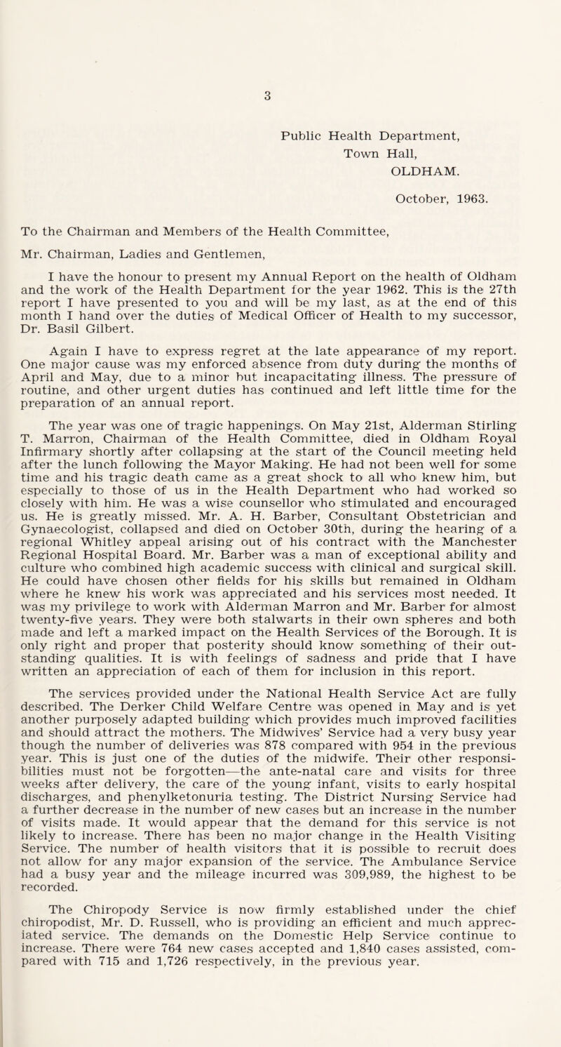 Public Health Department, Town Hall, OLDHAM. October, 1963. To the Chairman and Members of the Health Committee, Mr. Chairman, Ladies and Gentlemen, I have the honour to present my Annual Report on the health of Oldham and the work of the Health Department tor the year 1962. This is the 27th report I have presented to you and will be my last, as at the end of this month I hand over the duties of Medical Officer of Health to my successor, Dr. Basil Gilbert. Again I have to express regret at the late appearance of my report. One major cause was my enforced absence from duty during the months of April and May, due to a minor but incapacitating illness. The pressure of routine, and other urgent duties has continued and left little time for the preparation of an annual report. The year was one of tragic happenings. On May 21st, Alderman Stirling T. Marron, Chairman of the Health Committee, died in Oldham Royal Infirmary shortly after collapsing at the start of the Council meeting held after the lunch following the Mayor Making. He had not been well for some time and his tragic death came as a great shock to' all who knew him, but especially to those of us in the Health Department who had worked so closely with him. He was a wise counsellor who stimulated and encouraged us. He is greatly missed. Mr. A. H. Barber, Consultant Obstetrician and Gynaecologist, collapsed and died on October 30th, during the hearing of a regional Whitley appeal arising out of his contract with the Manchester Regional Hospital Board. Mr. Barber was a man of exceptional ability and culture who combined high academic success with clinical and surgical skill. He could have chosen other fields for his skills but remained in Oldham where he knew his work was appreciated and his services most needed. It was my privilege to work with Alderman Marron and Mr. Barber for almost twenty-five years. They were both stalwarts in their own spheres and both made and left a marked impact on the Health Services of the Borough. It is only right and proper that posterity should know something of their out¬ standing qualities. It is with feelings of sadness and pride that I have written an appreciation of each of them for inclusion in this report. The services provided under the National Health Service Act are fully described. The Derker Child Welfare Centre was opened in May and is yet another purposely adapted building which provides much improved facilities and should attract the mothers. The Midwives’ Service had a very busy year though the number of deliveries was 878 compared with 954 in the previous year. This is just one of the duties of the midwife. Their other responsi¬ bilities must not be forgotten—the ante-natal care and visits for three weeks after delivery, the care of the young infant, visits to1 early hospital discharges, and phenylketonuria testing. The District Nursing Service had a further decrease in the number of new cases but an increase in the number of visits made. It would appear that the demand for this service is not likely to increase. There has been no major change in the Health Visiting Service. The number of health visitors that it is possible to recruit does not allow for any major expansion of the service. The Ambulance Service had a busy year and the mileage incurred was 309,989, the highest to be recorded. The Chiropody Service is now firmly established under the chief chiropodist, Mr. D. Russell, who is providing an efficient and much apprec¬ iated service. The demands on the Domestic Help Service continue to increase. There were 764 new cases accepted and 1,840 cases assisted, com¬ pared with 715 and 1,726 respectively, in the previous year.