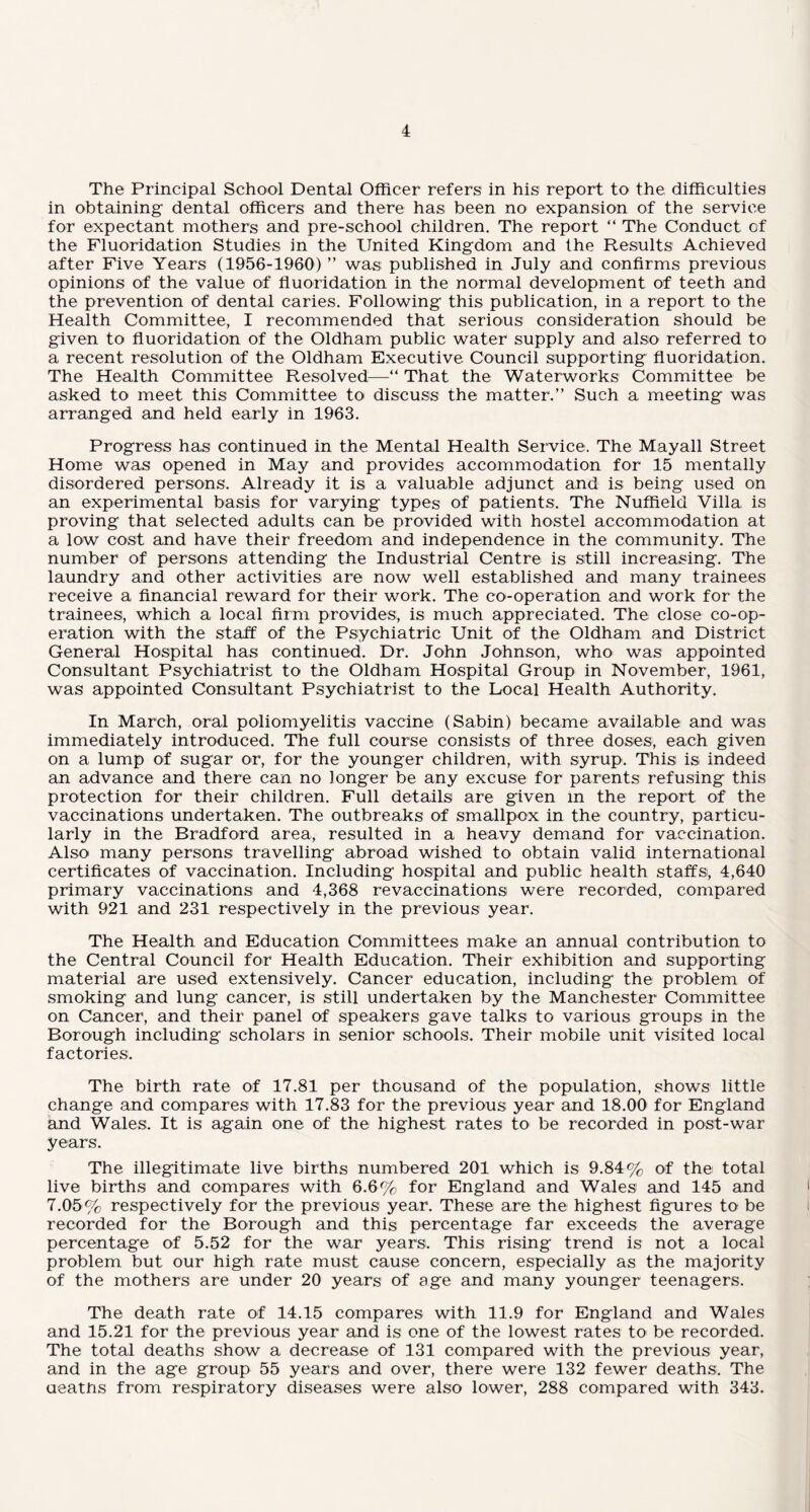 The Principal School Dental Officer refers in his report to the difficulties in obtaining dental officers and there has been no expansion of the service for expectant mothers and pre-school children. The report “ The Conduct of the Fluoridation Studies in the United Kingdom and the Results Achieved after Five Years (1956-1960) ” was published in July and confirms previous opinions of the value of fluoridation in the normal development of teeth and the prevention of dental caries. Following this publication, in a report to the Health Committee, I recommended that serious consideration should be given to fluoridation of the Oldham public water supply and also referred to a recent resolution of the Oldham Executive Council supporting fluoridation. The Health Committee Resolved—“ That the Waterworks Committee be asked to meet this Committee to discuss the matter.” Such a meeting was arranged and held early in 1963. Progress has continued in the Mental Health Service. The Mayall Street Home was opened in May and provides accommodation for 15 mentally disordered persons. Already it is a valuable adjunct and is being used on an experimental basis for varying types of patients. The Nuffield Villa is proving that selected adults can be provided with hostel accommodation at a low cost and have their freedom and independence in the community. The number of persons attending the Industrial Centre is still increasing. The laundry and other activities are now well established and many trainees receive a financial reward for their work. The co-operation and work for the trainees, which a local firm provides, is much appreciated. The close co-op¬ eration with the staff of the Psychiatric Unit of the Oldham and District General Hospital has continued. Dr. John Johnson, who was appointed Consultant Psychiatrist to the Oldham Hospital Group in November, 1961, was appointed Consultant Psychiatrist to the Local Health Authority. In March, oral poliomyelitis vaccine (Sabin) became available and was immediately introduced. The full course consists of three doses, each given on a lump of sugar or, for the younger children, with syrup. This is indeed an advance and there can no longer be any excuse for parents refusing this protection for their children. Full details are given in the report of the vaccinations undertaken. The outbreaks of smallpox in the country, particu¬ larly in the Bradford area, resulted in a heavy demand for vaccination. Also many persons travelling abroad wished to obtain valid international certificates of vaccination. Including hospital and public health staffs, 4,640 primary vaccinations and 4,368 revaccinations were recorded, compared with 921 and 231 respectively in the previous year. The Health and Education Committees make an annual contribution to the Central Council for Health Education. Their exhibition and supporting material are used extensively. Cancer education, including the problem of smoking and lung cancer, is still undertaken by the Manchester Committee on Cancer, and their panel of speakers gave talks to various groups in the Borough including scholars in senior schools. Their mobile unit visited local factories. The birth rate of 17.81 per thousand of the population, shows little change and compares with 17.83 for the previous year and 18.00 for England and Wales. It is again one of the highest rates to be recorded in post-war years. The illegitimate live births numbered 201 which is 9.84% of the total live births and compares with 6.6% for England and Wales1 and 145 and 7.05% respectively for the previous year. These are the highest figures to be recorded for the Borough and this percentage far exceeds the average percentage of 5.52 for the war years. This rising trend is not a local problem but our high rate must cause concern, especially as the majority of the mothers are under 20 years of age and many younger teenagers. The death rate of 14.15 compares with 11.9 for England and Wales and 15.21 for the previous year and is one of the lowest rates to be recorded. The total deaths show a decrease of 131 compared with the previous year, and in the age group 55 years and over, there were 132 fewer deaths. The deaths from respiratory diseases were also lower, 288 compared with 343.