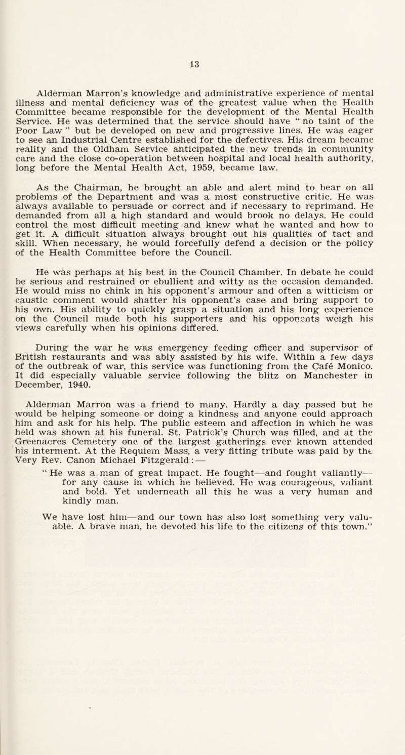 Alderman Marron’s knowledge and administrative experience of mental illness and mental deficiency was of the greatest value when the Health Committee became responsible for the development of the Mental Health Service. He was determined that the service should have “ no taint of the Poor Law ” but be developed on new and progressive lines. He was eager to see an Industrial Centre established for the defectives. His dream became reality and the Oldham Service anticipated the new trends in community care and the close co-operation between hospital and local health authority, long before the Mental Health Act, 1959, became law. As the Chairman, he brought an able and alert mind to bear on all problems of the Department and was a most constructive critic. He was always available to persuade or correct and if necessary to reprimand. He demanded from all a high standard and would brook no delays. He could control the most difficult meeting and knew what he wanted and how to get it. A difficult situation always brought out his qualities; of tact and skill. When necessary, he would forcefully defend a decision or the policy of the Health Committee before the Council. He was perhaps at his best in the Council Chamber. In debate he could be serious and restrained or ebullient and witty as the occasion demanded. He would miss no chink in his opponent’s armour and often a witticism or caustic comment would shatter his opponent’s case and bring support to his own. His ability to quickly grasp a situation and his long experience on the Council made both his supporters and his opponents weigh his views carefully when his opinions differed. During the war he was emergency feeding officer and supervisor of British restaurants and was ably assisted by his wife. Within a few days of the outbreak of war, this service was functioning from the Cafe Monico. It did especially valuable service following the blitz on Manchester in December, 1940. Alderman Marron was a friend to many. Hardly a day passed but he would be helping someone or doing a kindness and anyone could approach him and ask for his help. The public esteem and affection in which he was held was shown at his funeral. St. Patrick’s Church was filled, and at the Greenacres Cemetery one of the largest gatherings ever known attended his interment. At the Requiem Mass, a very fitting tribute was paid by the Very Rev. Canon Michael Fitzgerald: — “ He was a man of great impact. He fought—and fought valiantly— for any cause in which he believed. He was; courageous, valiant and bold. Yet underneath all this he was a very human and kindly man. We have lost him—and our town has also lost something very valu¬ able. A brave man, he devoted his life to the citizens of this town.”