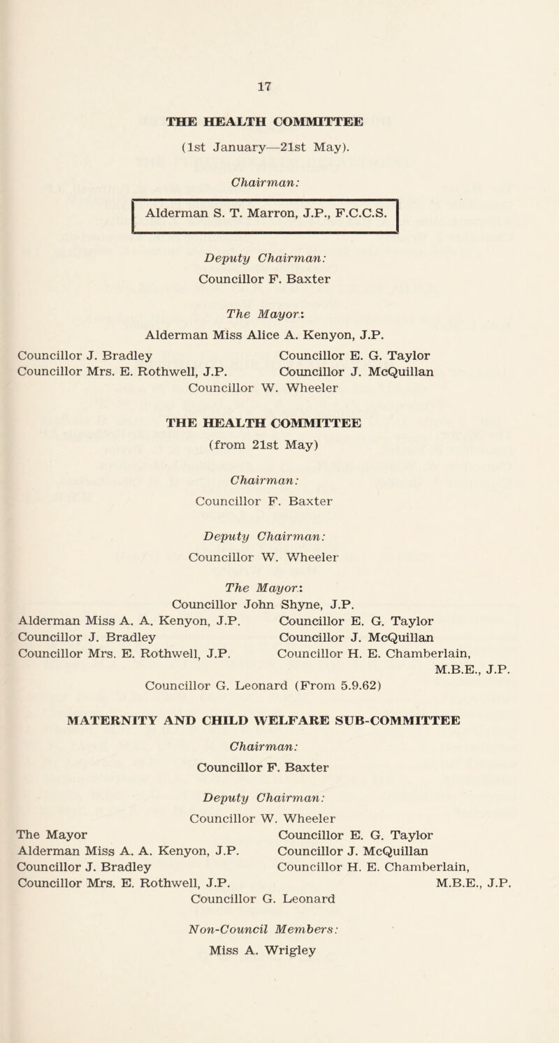 THE HEALTH COMMITTEE (1st January—21st May). Chairman: Alderman S. T. Marron, J.P., F.C.C.S. Deputy Chairman: Councillor F. Baxter The Mayor.: Alderman Miss Alice A. Kenyon, J.P. Councillor J. Bradley Councillor E. G. Taylor Councillor Mrs. E. Rothwell, J.P. Councillor J. McQuillan Councillor W. Wheeler THE HEALTH COMMITTEE (from 21st May) Chairman: Councillor F. Baxter Deputy Chairman: Councillor W. Wheeler The Mayor.: Councillor John Shyne, J.P. Alderman Miss A. A. Kenyon, J.P. Councillor E. G. Taylor Councillor J. Bradley Councillor J. McQuillan Councillor Mrs. E. Rothwell, J.P. Councillor H. E. Chamberlain, M.B.E., J.P. Councillor G. Leonard (From 5.9.62) MATERNITY AND CHILD WELFARE SUB-COMMITTEE Chairman: Councillor F. Baxter Deputy Chairman: Councillor W. Wheeler The Mayor Councillor E. G. Taylor Alderman Miss A. A. Kenyon, J.P. Councillor J. McQuillan Councillor J. Bradley Councillor H. E. Chamberlain, Councillor Mrs. E. Rothwell, J.P. M.B.E., J.P, Councillor G. Leonard Non-Council Members: Miss A. Wrigley