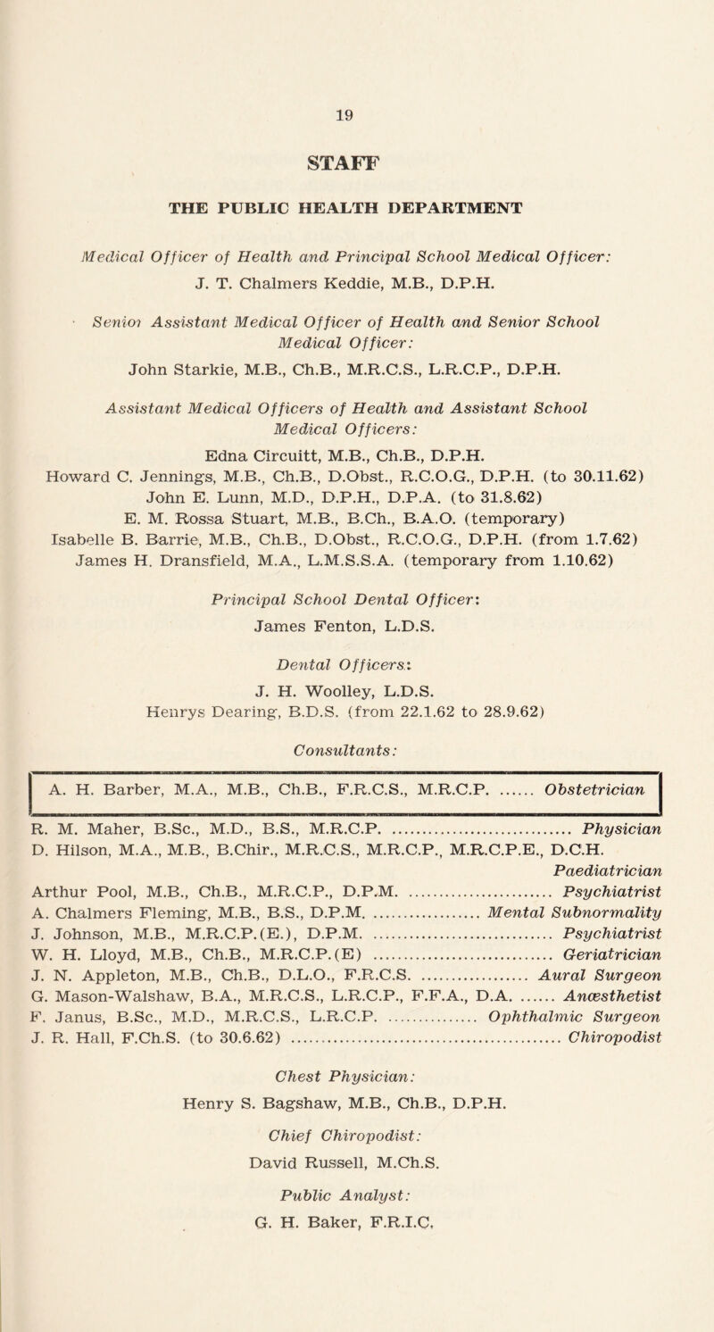 STAFF THE PUBLIC HEALTH DEPARTMENT Medical Officer of Health and Principal School Medical Officer: J. T. Chalmers Keddie, M.B., D.P.H. Senioi Assistant Medical Officer of Health and Senior School Medical Officer: John Starkie, M.B., Ch.B., M.R.C.S., L.R.C.P., D.P.H. Assistant Medical Officers of Health and Assistant School Medical Officers: Edna Circuitt, M.B., Ch.B., D.P.H. Howard C. Jennings, M.B., Ch.B., D.Obst., R.C.O.G., D.P.H. (to 30.11.62) John E. Lunn, M.D., D.P.H., D.P.A. (to 31.8.62) E. M. Rossa Stuart, M.B., B.Ch., B.A.O. (temporary) Isabelle B. Barrie, M.B., Ch.B., D.Obst., R.C.O.G., D.P.H. (from 1.7.62) James H. Dransfield, M.A., L.M.S.S.A. (temporary from 1.10.62) Principal School Dental Officer: James Fenton, L.D.S. Dental Officers: J. H. Woolley, L.D.S. Henrys Dearing, B.D.S. (from 22.1.62 to 28.9.62) Consultants: A. H. Barber, M.A., M.B., Ch.B., F.R.C.S., M.R.C.P. Obstetrician R. M. Maher, B.Sc., M.D., B.S., M.R.C.P. Physician D. Hilson, M.A., M.B., B.Chir., M.R.C.S., M.R.C.P., M.R.C.P.E., D.C.H. Paediatrician Arthur Pool, M.B., Ch.B., M.R.C.P., D.P.M. Psychiatrist A. Chalmers Fleming, M.B., B.S., D.P.M. Mental Subnormality J. Johnson, M.B., M.R.C.P. (E.), D.P.M. Psychiatrist W. H. Lloyd, M.B., Ch.B., M.R.C.P.(E) . Geriatrician J. N. Appleton, M.B., Ch.B., D.L.O., F.R.C.S. Aural Surgeon G. Mason-Walshaw, B.A., M.R.C.S., L.R.C.P., F.F.A., D.A.Ancesthetist F, Janus, B.Sc., M.D., M.R.C.S., L.R.C.P. Ophthalmic Surgeon J. R. Hall, F.Ch.S. (to 30.6.62) ... Chiropodist Chest Physician: Henry S. Bagshaw, M.B., Ch.B., D.P.H. Chief Chiropodist: David Russell, M.Ch.S. Public Analyst: G. H. Baker, F.R.I.C,