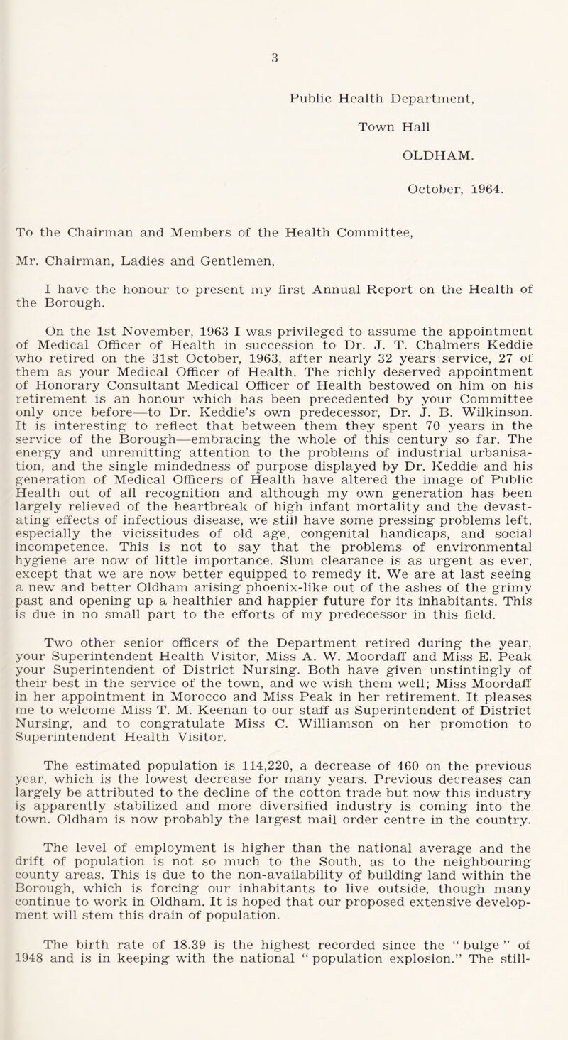 Public Health Department, Town Hall OLDHAM. October, 1964. To the Chairman and Members of the Health Committee, Mr. Chairman, Ladies and Gentlemen, I have the honour to present my first Annual Report on the Health of the Borough. On the 1st November, 1963 I was privileged to assume the appointment of Medical Officer of Health in succession to Dr. J. T. Chalmers Keddie who retired on the 31st October, 1963, after nearly 32 years service, 27 of them as your Medical Officer of Health. The richly deserved appointment of Honorary Consultant Medical Officer of Health bestowed on him on his retirement is an honour which has been precedented by your Committee only once before—to Dr. Keddie’s own predecessor, Dr. J. B. Wilkinson. It is interesting to reflect that between them they spent 70 years in the service of the Borough—embracing the whole of this century so far. The energy and unremitting attention to the problems of industrial urbanisa¬ tion, and the single mindedness of purpose displayed by Dr. Keddie and his generation of Medical Officers of Health have altered the image of Public Health out of all recognition and although my own generation has been largely relieved of the heartbreak of high infant mortality and the devast¬ ating effects of infectious disease, we still have some pressing problems left, especially the vicissitudes of old age, congenital handicaps, and social incompetence. This is not to say that the problems of environmental hygiene are now of little importance. Slum clearance is as urgent as ever, except that we are now better equipped to remedy it. We are at last seeing a new and better Oldham arising phoenix-like out of the ashes of the grimy past and opening up a healthier and happier future for its inhabitants. This is due in no small part to the efforts of my predecessor in this field. Two other senior officers of the Department retired during the year, your Superintendent Health Visitor, Miss A. W. Moordaff and Miss E. Peak your Superintendent of District Nursing. Both have given unstintingly of their best in the service of the town, and we wish them well; Miss Moordaff in her appointment in Morocco and Miss Peak in her retirement. It pleases me to welcome Miss T. M. Keenan to our staff as Superintendent of District Nursing, and to congratulate Miss C. Williamson on her promotion to Superintendent Health Visitor. The estimated population is 114,220, a decrease of 460 on the previous year, which is the lowest decrease for many years. Previous decreases can largely be attributed to the decline of the cotton trade but now this industry is apparently stabilized and more diversified industry is coming into- the town. Oldham is now probably the largest mail order centre in the country. The level of employment is higher than the national average and the drift of population is not so much to the South, as to the neighbouring county areas. This is due to the non-availability of building land within the Borough, which is forcing our inhabitants to live outside, though many continue to work in Oldham. It is hoped that our proposed extensive develop¬ ment will stem this drain of population. The birth rate of 18.39 is the highest recorded since the “ bulge ” of 1948 and is in keeping with the national “ population explosion.” The still-