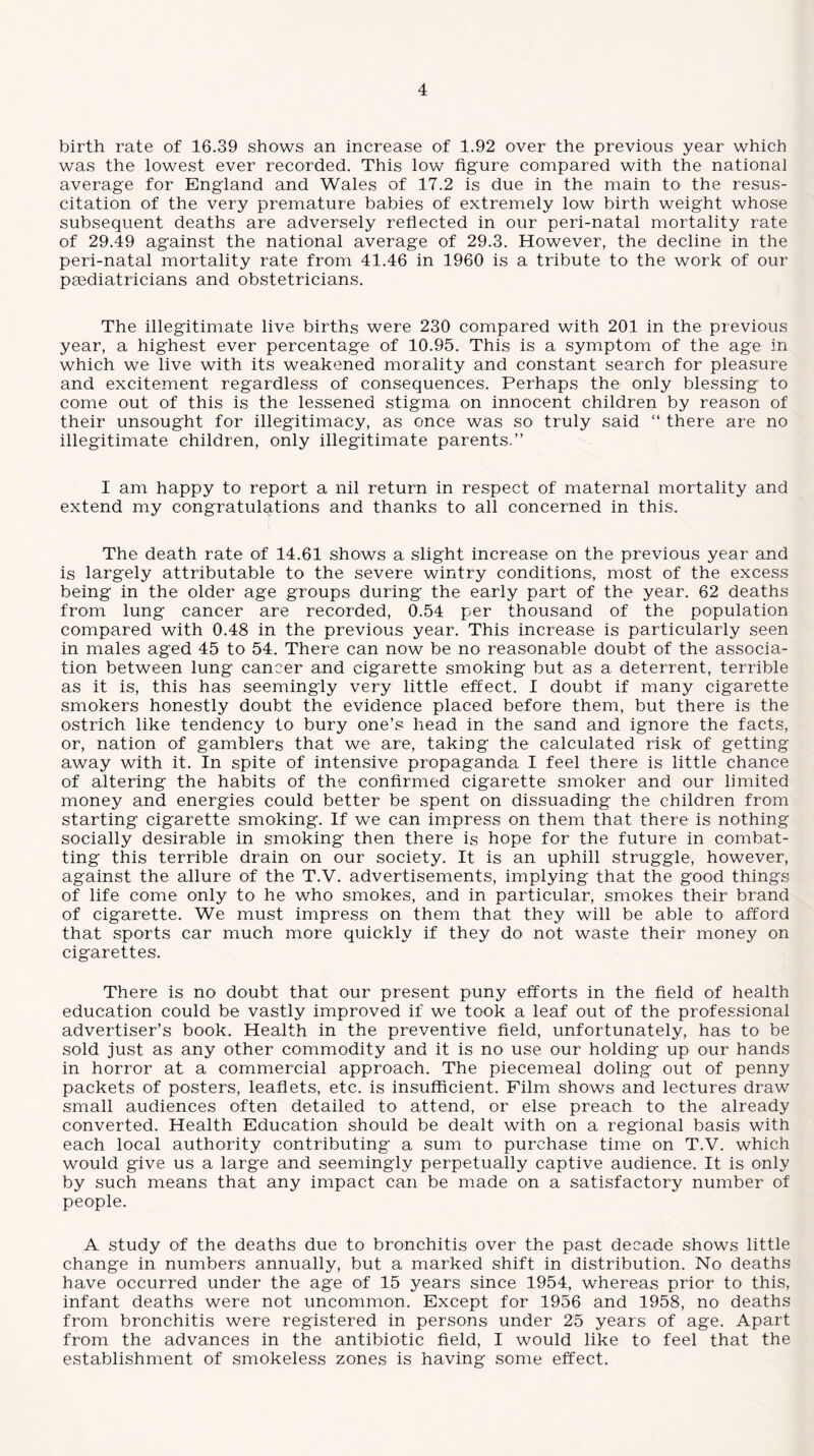 birth rate of 16.39 shows an increase of 1.92 over the previous year which was the lowest ever recorded. This low figure compared with the national average for England and Wales of 17.2 is due in the main to the resus¬ citation of the very premature babies of extremely low birth weight whose subsequent deaths are adversely reflected in our peri-natal mortality rate of 29.49 against the national average of 29.3. However, the decline in the peri-natal mortality rate from 41.46 in 1960 is a tribute to the work of our paediatricians and obstetricians. The illegitimate live births were 230 compared with 201 in the previous year, a highest ever percentage of 10.95. This is a symptom of the age in which we live with its weakened morality and constant search for pleasure and excitement regardless of consequences. Perhaps the only blessing to come out of this is the lessened stigma on innocent children by reason of their unsought for illegitimacy, as once was so truly said “ there are no illegitimate children, only illegitimate parents.” I am happy to report a nil return in respect of maternal mortality and extend my congratulations and thanks to all concerned in this. The death rate of 14.61 shows a slight increase on the previous year and is largely attributable to the severe wintry conditions, most of the excess being in the older age groups during the early part of the year. 62 deaths from lung cancer are recorded, 0.54 per thousand of the population compared with 0.48 in the previous year. This increase is particularly seen in males aged 45 to 54. There can now be no reasonable doubt of the associa¬ tion between lung cancer and cigarette smoking but as a deterrent, terrible as it is, this has seemingly very little effect. I doubt if many cigarette smokers honestly doubt the evidence placed before them, but there is the ostrich like tendency to bury one’s head in the sand and ignore the facts, or, nation of gamblers that we are, taking the calculated risk of getting away with it. In spite of intensive propaganda I feel there is little chance of altering the habits of the confirmed cigarette smoker and our limited money and energies could better be spent on dissuading the children from starting cigarette smoking. If we can impress on them that there is nothing socially desirable in smoking then there is hope for the future in combat¬ ting this terrible drain on our society. It is an uphill struggle, however, against the allure of the T.V. advertisements, implying that the good things of life come only to he who smokes, and in particular, smokes their brand of cigarette. We must impress on them that they will be able to afford that sports car much more quickly if they do not waste their money on cigarettes. There is no doubt that our present puny efforts in the field of health education could be vastly improved if we took a leaf out of the professional advertiser’s book. Health in the preventive field, unfortunately, has to be sold just as any other commodity and it is no use our holding up our hands in horror at a commercial approach. The piecemeal doling out of penny packets of posters, leaflets, etc. is insufficient. Film shows and lectures draw small audiences often detailed to attend, or else preach to the already converted. Health Education should be dealt with on a regional basis with each local authority contributing a sum to purchase time on T.V. which would give us a large and seemingly perpetually captive audience. It is only by such means that any impact can be made on a satisfactory number of people. A study of the deaths due to bronchitis over the past decade shows little change in numbers annually, but a marked shift in distribution. No deaths have occurred under the age of 15 years since 1954, whereas prior to this, infant deaths were not uncommon. Except for 1956 and 1958, no deaths from bronchitis were registered in persons under 25 years of age. Apart from the advances in the antibiotic field, I would like to feel that the establishment of smokeless zones is having some effect.