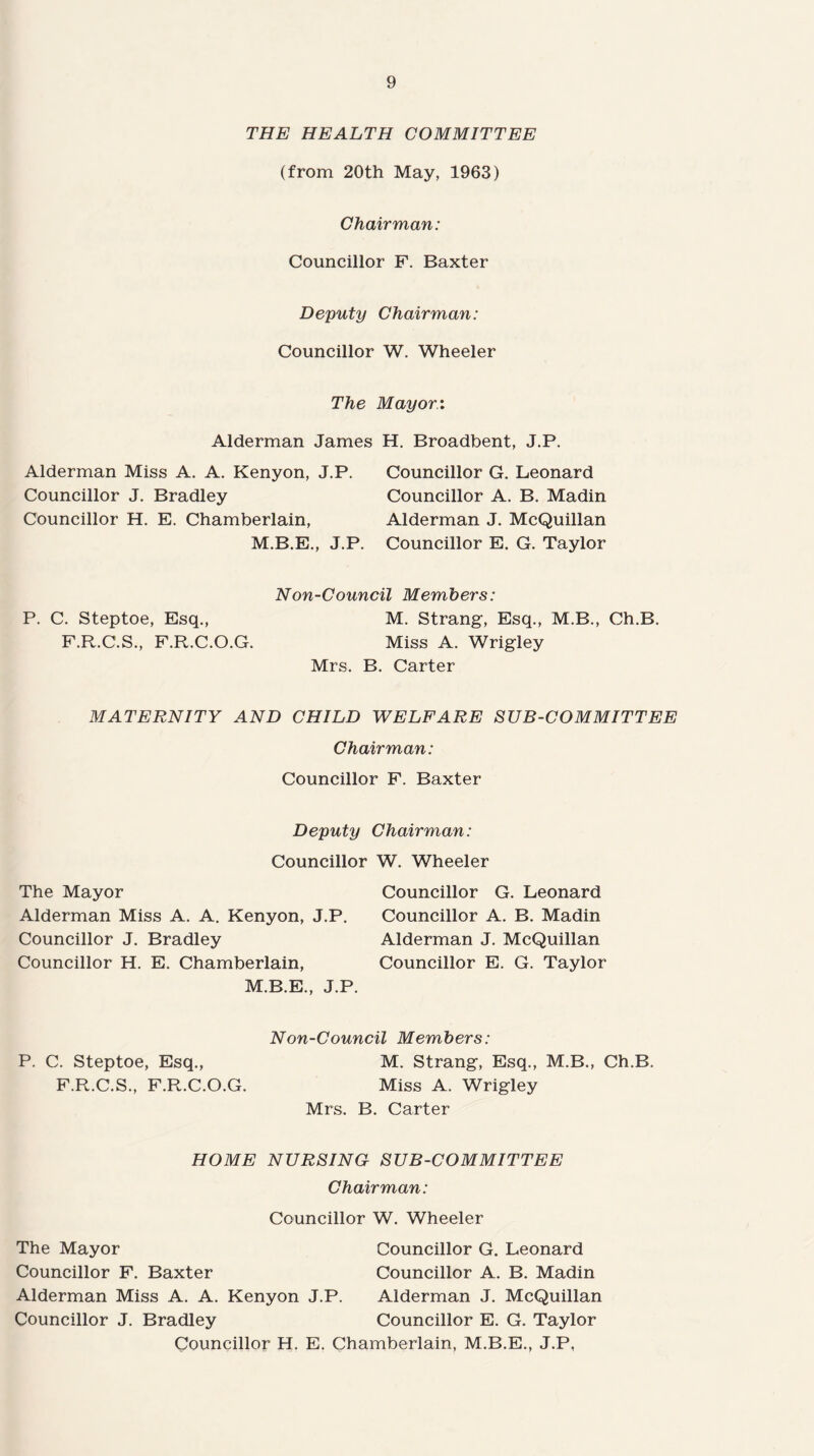 THE HEALTH COMMITTEE (from 20th May, 1963) Chairman: Councillor F. Baxter Deputy Chairman: Councillor W. Wheeler The Mayor.: Alderman James H. Broadbent, J.P. Alderman Miss A. A. Kenyon, J.P. Councillor J. Bradley Councillor H. E. Chamberlain, M.B.E., J.P. Councillor G. Leonard Councillor A. B. Madin Alderman J. McQuillan Councillor E. G. Taylor Non-Council Members: P. C. Steptoe, Esq., M. Strang, Esq., M.B., Ch.B. F.R.C.S., F.R.C.O.G. Miss A. Wrigley Mrs. B. Carter MATERNITY AND CHILD WELFARE SUB-COMMITTEE Chairman: Councillor F. Baxter Deputy Chairman: Councillor W. Wheeler The Mayor Alderman Miss A. A. Kenyon, J.P. Councillor J. Bradley Councillor H. E. Chamberlain, M.B.E., J.P. Councillor G. Leonard Councillor A. B. Madin Alderman J. McQuillan Councillor E. G. Taylor P. C. Steptoe, Esq., F.R.C.S., F.R.C.O.G. Non-Council Members: M. Strang, Esq., M.B., Ch.B. Miss A. Wrigley Mrs. B. Carter HOME NURSING SUB-COMMITTEE Chairman: Councillor W. Wheeler The Mayor Councillor G. Leonard Councillor F. Baxter Councillor A. B. Madin Alderman Miss A. A. Kenyon J.P. Alderman J. McQuillan Councillor J. Bradley Councillor E. G. Taylor Councillor H. E. Chamberlain, M.B.E., J.P,