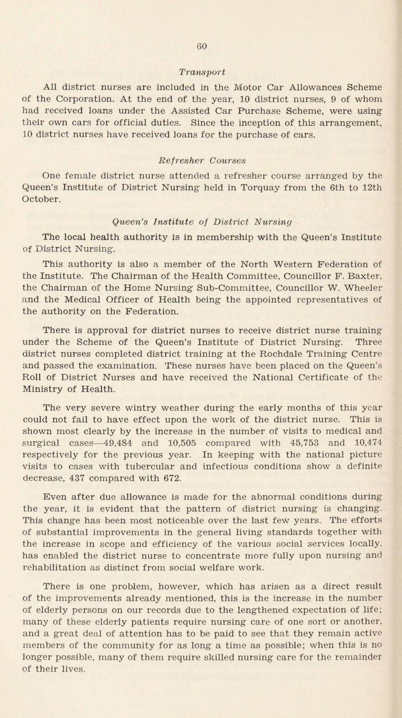 Transport All district nurses are included in the Motor Car Allowances Scheme of the Corporation. At the end of the year, 10 district nurses, 9 of whom had received loans under the Assisted Car Purchase Scheme, were using their own cars for official duties. Since the inception of this arrangement, 10 district nurses have received loans for the purchase of cars. Refresher Courses One female district nurse attended a refresher course arranged by the Queen’s Institute of District Nursing held in Torquay from the 6th to 12th October. Queen’s Institute of District Nursing The local health authority is in membership with the Queen’s Institute of District Nursing. This authority is also a member of the North Western Federation of the Institute. The Chairman of the Health Committee, Councillor F. Baxter, the Chairman of the Home Nursing Sub-Committee, Councillor W. Wheeler and the Medical Officer of Health being the appointed representatives of the authority on the Federation. There is approval for district nurses to receive district nurse training under the Scheme of the Queen’s Institute of District Nursing. Three district nurses completed district training at the Rochdale Training Centre and passed the examination. These nurses have been placed on the Queen’s Roll of District Nurses and have received the National Certificate of the Ministry of Health. The very severe wintry weather during the early months of this year could not fail to have effect upon the work of the district nurse. This is shown most clearly by the increase in the number of visits to medical and surgical cases—49,484 and 10,505 compared with 45,753 and 10,474 respectively for the previous year. In keeping with the national picture visits to cases with tubercular and infectious conditions show a definite decrease, 437 compared with 672. Even after due allowance is made for the abnormal conditions during the year, it is evident that the pattern of district nursing is changing. This change has been most noticeable over the last few years. The efforts of substantial improvements in the general living standards together with the increase in scope and efficiency of the various social services locally, has enabled the district nurse to concentrate more fully upon nursing and rehabilitation as distinct from social welfare work. There is one problem, however, which has arisen as a direct result of the improvements already mentioned, this is the increase in the number of elderly persons on our records due to the lengthened expectation of life; many of these elderly patients require nursing care of one sort or another, and a great deal of attention has to be paid to see that they remain active members of the community for as long a time as possible; when this is no longer possible, many of them require skilled nursing care for the remainder of their lives.