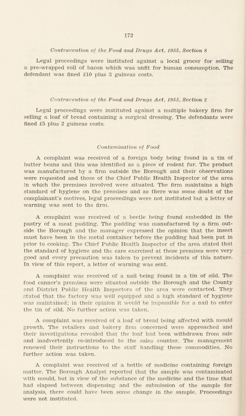 Contravention of the Food and Drugs Act, 1955, Section 8 Legal proceedings were instituted against a local grocer for selling a pre-wrapped roll of bacon which was unfit for human consumption. The defendant was fined £10 plus 3 guineas costs. Contravention of the Food and Drugs Act, 1955, Section 2 Legal proceedings were instituted against a multiple bakery firm for selling a, loaf of bread containing a surgical dressing. The defendants were fined £5 plus 2 guineas costs. Contamination of Food A complaint was received of a foreign body being found in a tin of butter beans and this was identified as a piece of rodent fur. The product was manufactured by a firm outside the Borough and their observations were requested and those of the Chief Public Health Inspector of the area in which the premises involved were situated. The firm maintains a high standard of hygiene on the premises and as there was some doubt of the complainant’s motives, legal proceedings were not instituted but a letter of warning was sent to the firm. A complaint was received of a beetle being found embedded in the pastry of a meat pudding. The pudding was manufactured by a firm out¬ side the Borough and the manager expressed the opinion that the insect must have been in the metal container before the pudding had been put in prior to cooking. The Chief Public Health Inspector of the area stated that the standard of hygiene and the care exercised at these premises were very good and every precaution was taken to prevent incidents of this nature. In view of this report, a letter of warning was sent. A complaint was received of a nail being found in a tin of sild. The food canner’s premises were situated outside the Borough and the County and District Public Health Inspectors of the area were contacted. They stated that the factory was well equipped and a high standard of hygiene was maintained; in their opinion it would be impossible for a nail to enter the tin of sild. No further action was taken. A complaint was received of a loaf of bread being affected with mould growth. The retailers and bakery firm concerned were approached and their investigations revealed that the loaf had been withdrawn from sale and inadvertently re-introduced to the sales counter. The management renewed their instructions to the staff handling these commodities. No further action was taken. A complaint was received of a bottle of medicine containing foreign matter. The Borough Analyst reported that the sample was contaminated with mould, but in view of the substance of the medicine and the time that had elapsed between dispensing and the submission of the sample for analysis, there could have been some change in the sample. Proceedings were not instituted.